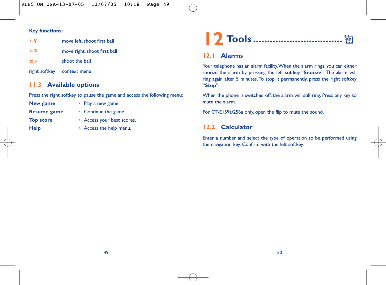 12 Tools ................................12.1 AlarmsYour telephone has an alarm facility.When the alarm rings, you can eithersnooze the alarm by pressing the left softkey “Snooze”. The alarm willring again after 5 minutes.To stop it permanently, press the right softkey“Stop”.When the phone is switched off, the alarm will still ring. Press any key tomute the alarm.For OT-E159a/256a only, open the flip to mute the sound.12.2 CalculatorEnter a number and select the type of operation to be performed usingthe navigation key. Confirm with the left softkey.50Key functions:move left, shoot first ballmove right, shoot first ballshoot the ballright softkey context menu11.3 Available optionsPress the right softkey to pause the game and access the following menu:New game •Play a new game.Resume game •Continue the game.Top score •Access your best scores.Help •Access the help menu.49VLE5_UM_USA-13-07-05  13/07/05  10:18  Page 49