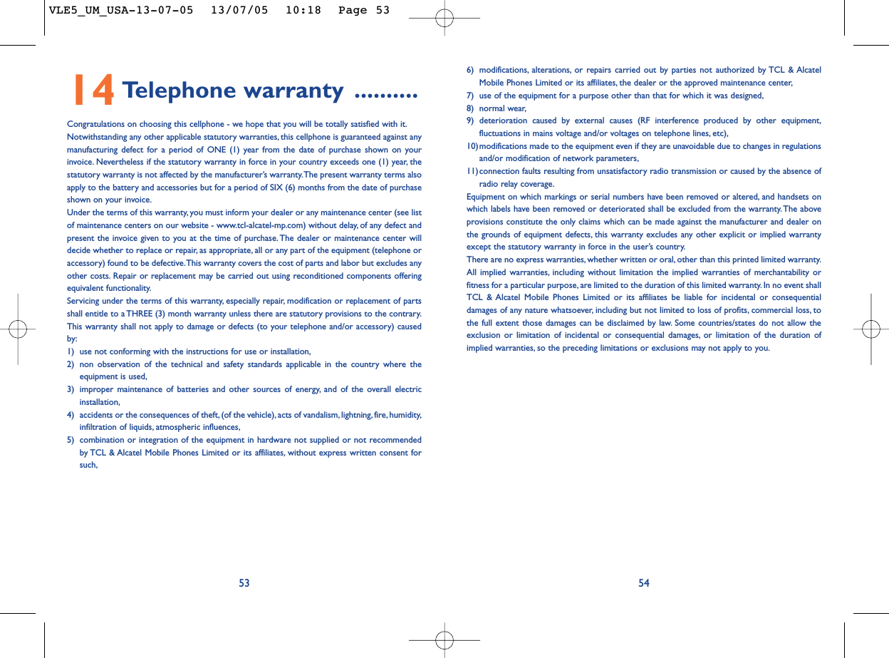 6) modifications, alterations, or repairs carried out by parties not authorized by TCL &amp; AlcatelMobile Phones Limited or its affiliates, the dealer or the approved maintenance center,7) use of the equipment for a purpose other than that for which it was designed,8) normal wear,9) deterioration caused by external causes (RF interference produced by other equipment,fluctuations in mains voltage and/or voltages on telephone lines, etc),10)modifications made to the equipment even if they are unavoidable due to changes in regulationsand/or modification of network parameters,11)connection faults resulting from unsatisfactory radio transmission or caused by the absence ofradio relay coverage.Equipment on which markings or serial numbers have been removed or altered, and handsets onwhich labels have been removed or deteriorated shall be excluded from the warranty. The aboveprovisions constitute the only claims which can be made against the manufacturer and dealer onthe grounds of equipment defects, this warranty excludes any other explicit or implied warrantyexcept the statutory warranty in force in the user’s country.There are no express warranties, whether written or oral, other than this printed limited warranty.All implied warranties, including without limitation the implied warranties of merchantability orfitness for a particular purpose, are limited to the duration of this limited warranty. In no event shallTCL &amp; Alcatel Mobile Phones Limited or its affiliates be liable for incidental or consequentialdamages of any nature whatsoever, including but not limited to loss of profits, commercial loss, tothe full extent those damages can be disclaimed by law. Some countries/states do not allow theexclusion or limitation of incidental or consequential damages, or limitation of the duration ofimplied warranties, so the preceding limitations or exclusions may not apply to you.545314 Telephone warranty ..........Congratulations on choosing this cellphone - we hope that you will be totally satisfied with it.Notwithstanding any other applicable statutory warranties, this cellphone is guaranteed against anymanufacturing defect for a period of ONE (1) year from the date of purchase shown on yourinvoice. Nevertheless if the statutory warranty in force in your country exceeds one (1) year, thestatutory warranty is not affected by the manufacturer’s warranty.The present warranty terms alsoapply to the battery and accessories but for a period of SIX (6) months from the date of purchaseshown on your invoice.Under the terms of this warranty, you must inform your dealer or any maintenance center (see listof maintenance centers on our website - www.tcl-alcatel-mp.com) without delay, of any defect andpresent the invoice given to you at the time of purchase. The dealer or maintenance center willdecide whether to replace or repair, as appropriate, all or any part of the equipment (telephone oraccessory) found to be defective.This warranty covers the cost of parts and labor but excludes anyother costs. Repair or replacement may be carried out using reconditioned components offeringequivalent functionality.Servicing under the terms of this warranty, especially repair, modification or replacement of partsshall entitle to a THREE (3) month warranty unless there are statutory provisions to the contrary.This warranty shall not apply to damage or defects (to your telephone and/or accessory) causedby:1) use not conforming with the instructions for use or installation,2) non observation of the technical and safety standards applicable in the country where theequipment is used,3) improper maintenance of batteries and other sources of energy, and of the overall electricinstallation,4) accidents or the consequences of theft, (of the vehicle), acts of vandalism, lightning, fire, humidity,infiltration of liquids, atmospheric influences,5) combination or integration of the equipment in hardware not supplied or not recommendedby TCL &amp; Alcatel Mobile Phones Limited or its affiliates, without express written consent forsuch,VLE5_UM_USA-13-07-05  13/07/05  10:18  Page 53