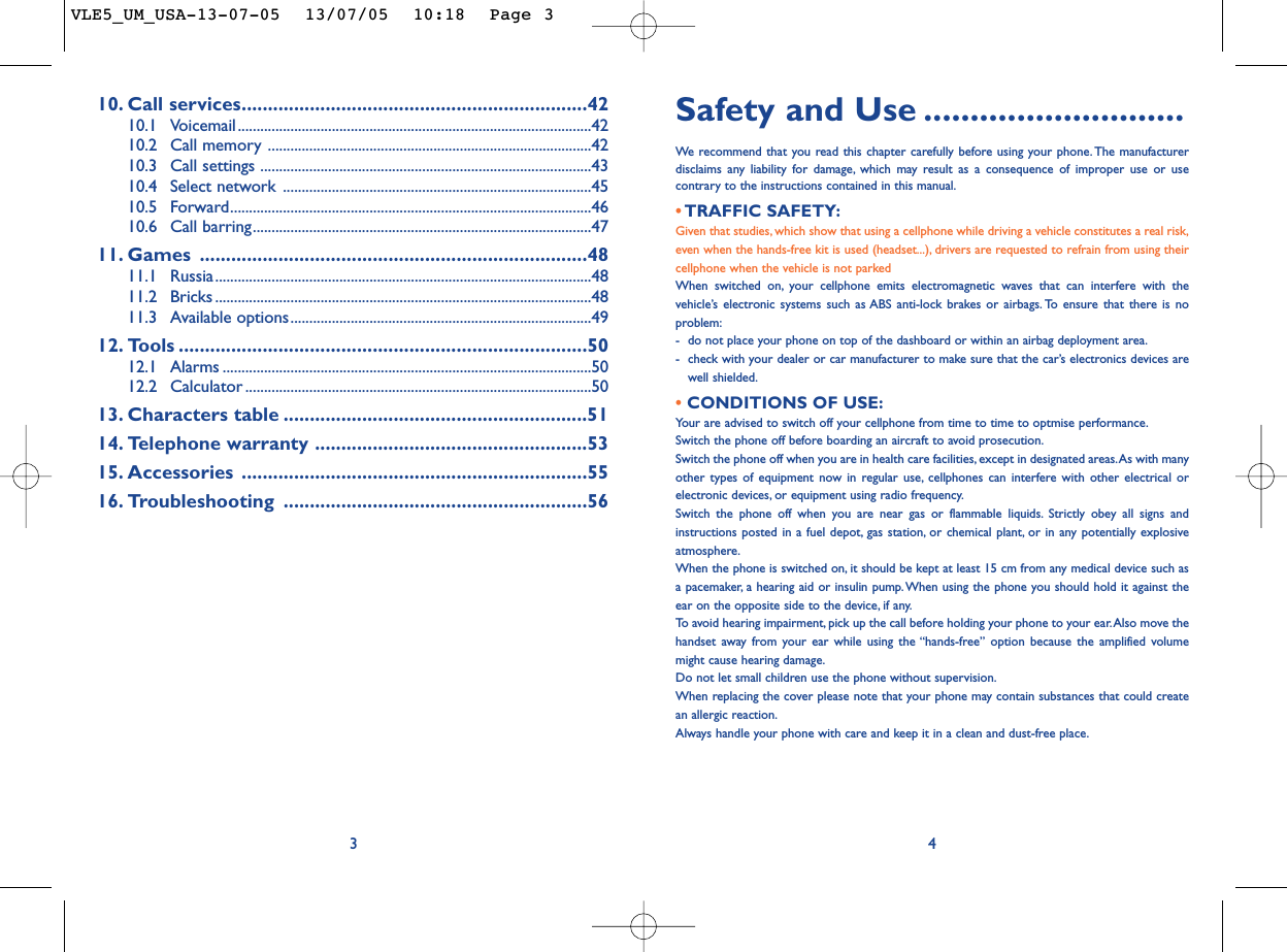 Safety and Use ............................We  recommend that you read this chapter carefully before using your phone. The manufacturerdisclaims any liability for damage, which may result as a consequence of improper use or usecontrary to the instructions contained in this manual.• TRAFFIC SAFETY:Given that studies, which show that using a cellphone while driving a vehicle constitutes a real risk,even when the hands-free kit is used (headset...), drivers are requested to refrain from using theircellphone when the vehicle is not parkedWhen switched on, your cellphone emits electromagnetic waves that can interfere with thevehicle’s electronic systems such as ABS anti-lock brakes or airbags. To ensure that there is noproblem:-do not place your phone on top of the dashboard or within an airbag deployment area.-check with your dealer or car manufacturer to make sure that the car’s electronics devices arewell shielded.• CONDITIONS OF USE:Your are advised to switch off your cellphone from time to time to optmise performance.Switch the phone off before boarding an aircraft to avoid prosecution.Switch the phone off when you are in health care facilities, except in designated areas.As with manyother types of equipment now in regular use, cellphones can interfere with other electrical orelectronic devices, or equipment using radio frequency.Switch the phone off when you are near gas or flammable liquids. Strictly obey all signs andinstructions posted in a fuel depot, gas station, or chemical plant, or in any potentially explosiveatmosphere.When the phone is switched on, it should be kept at least 15 cm from any medical device such asa pacemaker, a hearing aid or insulin pump.When using the phone you should hold it against theear on the opposite side to the device, if any.To   avoid hearing impairment, pick up the call before holding your phone to your ear.Also move thehandset away from your ear while using the “hands-free” option because the amplified volumemight cause hearing damage.Do not let small children use the phone without supervision.When replacing the cover please note that your phone may contain substances that could createan allergic reaction.Always handle your phone with care and keep it in a clean and dust-free place.410. Call services..................................................................4210.1 Voicemail..............................................................................................4210.2 Call memory ......................................................................................4210.3 Call settings ........................................................................................4310.4 Select network ..................................................................................4510.5 Forward................................................................................................4610.6 Call barring..........................................................................................4711. Games ..........................................................................4811.1 Russia....................................................................................................4811.2 Bricks ....................................................................................................4811.3 Available options................................................................................4912. Tools ..............................................................................5012.1 Alarms ..................................................................................................5012.2 Calculator ............................................................................................5013. Characters table ..........................................................5114. Telephone warranty ....................................................5315. Accessories ..................................................................5516. Troubleshooting ..........................................................563VLE5_UM_USA-13-07-05  13/07/05  10:18  Page 3