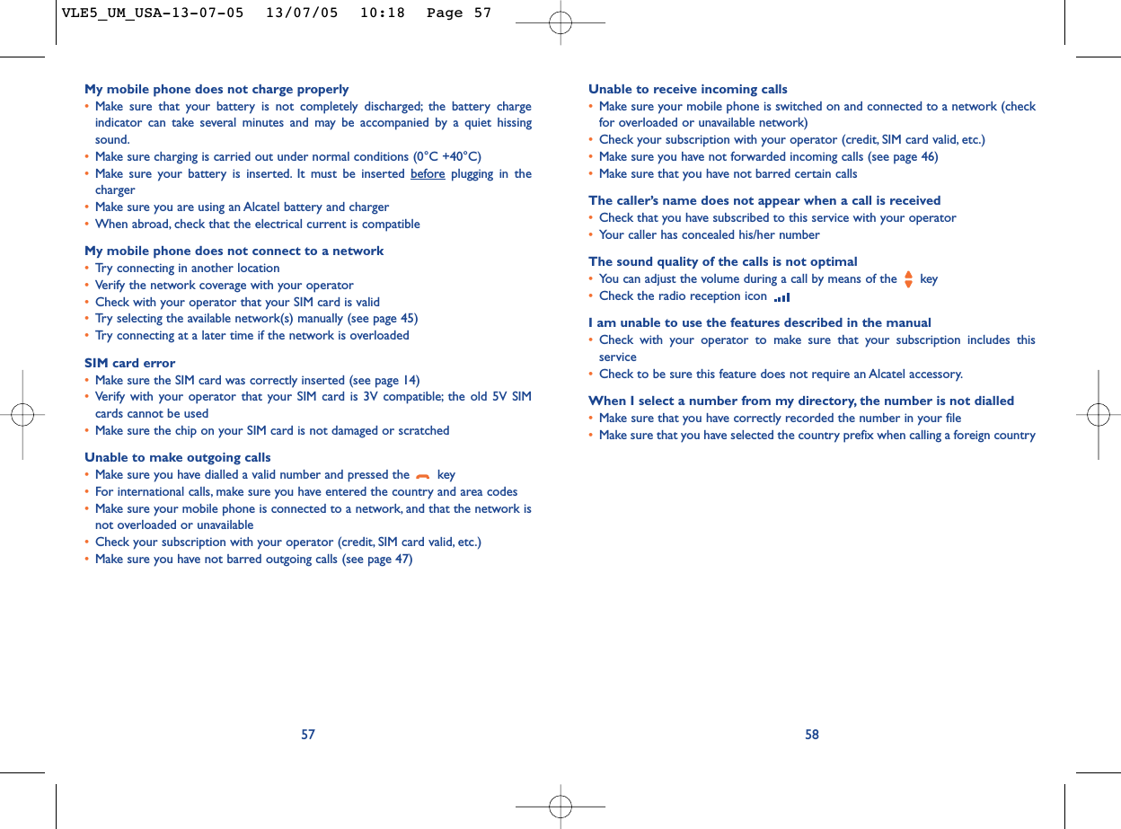 Unable to receive incoming calls•Make sure your mobile phone is switched on and connected to a network (checkfor overloaded or unavailable network)•Check your subscription with your operator (credit, SIM card valid, etc.)•Make sure you have not forwarded incoming calls (see page 46)•Make sure that you have not barred certain callsThe caller’s name does not appear when a call is received•Check that you have subscribed to this service with your operator•Your caller has concealed his/her numberThe sound quality of the calls is not optimal•You can adjust the volume during a call by means of the  key•Check the radio reception icon I am unable to use the features described in the manual•Check with your operator to make sure that your subscription includes thisservice•Check to be sure this feature does not require an Alcatel accessory.When I select a number from my directory, the number is not dialled•Make sure that you have correctly recorded the number in your file•Make sure that you have selected the country prefix when calling a foreign country58My mobile phone does not charge properly•Make sure that your battery is not completely discharged; the battery chargeindicator can take several minutes and may be accompanied by a quiet hissingsound.•Make sure charging is carried out under normal conditions (0°C +40°C)•Make sure your battery is inserted. It must be inserted beforeplugging in thecharger•Make sure you are using an Alcatel battery and charger•When abroad, check that the electrical current is compatibleMy mobile phone does not connect to a network•Tr y connecting in another location•Verify the network coverage with your operator•Check with your operator that your SIM card is valid•Tr y selecting the available network(s) manually (see page 45)•Tr y connecting at a later time if the network is overloadedSIM card error•Make sure the SIM card was correctly inserted (see page 14)•Verify with your operator that your SIM card is 3V compatible; the old 5V SIMcards cannot be used•Make sure the chip on your SIM card is not damaged or scratchedUnable to make outgoing calls•Make sure you have dialled a valid number and pressed the  key•For international calls, make sure you have entered the country and area codes•Make sure your mobile phone is connected to a network, and that the network isnot overloaded or unavailable•Check your subscription with your operator (credit, SIM card valid, etc.)•Make sure you have not barred outgoing calls (see page 47)57VLE5_UM_USA-13-07-05  13/07/05  10:18  Page 57
