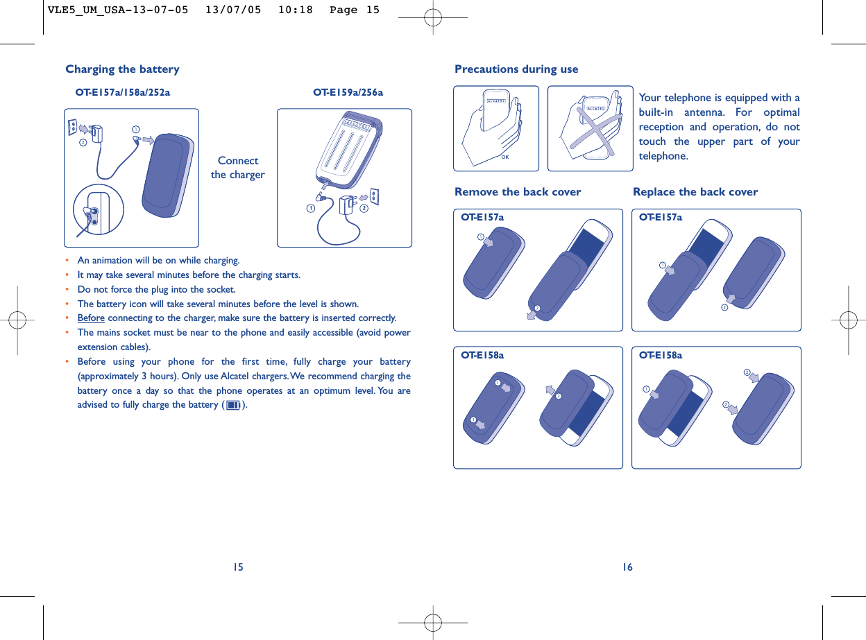 16Remove the back cover Replace the back coverOT-E157a OT-E157aOT-E158a OT-E158aPrecautions during useYour telephone is equipped with abuilt-in antenna. For optimalreception and operation, do nottouch the upper part of yourtelephone.15•An animation will be on while charging.•It may take several minutes before the charging starts.•Do not force the plug into the socket.•The battery icon will take several minutes before the level is shown.•Beforeconnecting to the charger, make sure the battery is inserted correctly.•The mains socket must be near to the phone and easily accessible (avoid powerextension cables).•Before using your phone for the first time, fully charge your battery(approximately 3 hours). Only use Alcatel chargers.We recommend charging thebattery once a day so that the phone operates at an optimum level. You areadvised to fully charge the battery ( ).Charging the battery OT-E157a/158a/252a OT-E159a/256aConnectthe chargerVLE5_UM_USA-13-07-05  13/07/05  10:18  Page 15