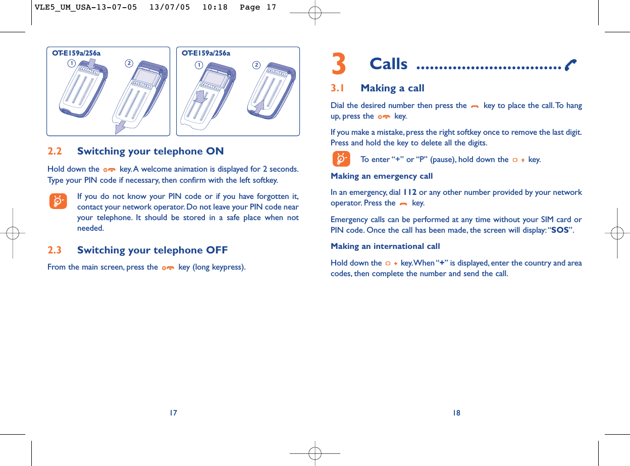 3Calls ................................3.1 Making a callDial the desired number then press the  key to place the call.To hangup, press the  key.If you make a mistake, press the right softkey once to remove the last digit.Press and hold the key to delete all the digits.To   enter “+” or “P” (pause), hold down the  key.Making an emergency call In an emergency, dial 112 or any other number provided by your networkoperator. Press the  key.Emergency calls can be performed at any time without your SIM card orPIN code. Once the call has been made, the screen will display:“SOS”.Making an international callHold down the  key.When “+” is displayed, enter the country and areacodes, then complete the number and send the call.18172.2 Switching your telephone ONHold down the  key.A welcome animation is displayed for 2 seconds.Type your PIN code if necessary, then confirm with the left softkey.If you do not know your PIN code or if you have forgotten it,contact your network operator. Do not leave your PIN code nearyour telephone. It should be stored in a safe place when notneeded.2.3 Switching your telephone OFF From the main screen, press the  key (long keypress).OT-E159a/256a OT-E159a/256aVLE5_UM_USA-13-07-05  13/07/05  10:18  Page 17