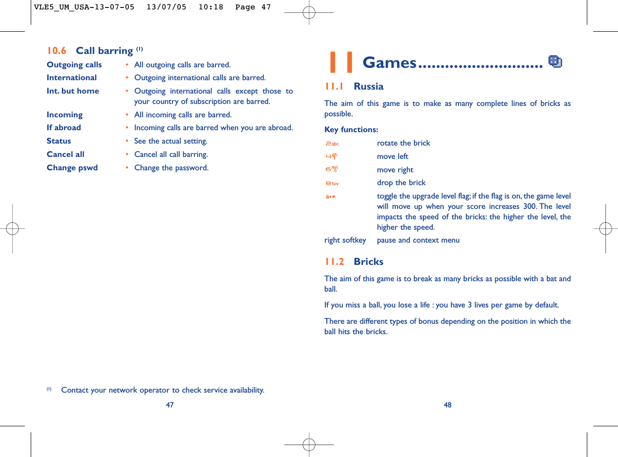4811 Games............................11.1 RussiaThe aim of this game is to make as many complete lines of bricks aspossible.Key functions:rotate the brickmove leftmove rightdrop the bricktoggle the upgrade level flag; if the flag is on, the game levelwill move up when your score increases 300. The levelimpacts the speed of the bricks: the higher the level, thehigher the speed.right softkey pause and context menu11.2 BricksThe aim of this game is to break as many bricks as possible with a bat andball.If you miss a ball, you lose a life : you have 3 lives per game by default.There are different types of bonus depending on the position in which theball hits the bricks.4710.6 Call barring (1)Outgoing calls •All outgoing calls are barred.International  •Outgoing international calls are barred.Int. but home •Outgoing international calls except those toyour country of subscription are barred.Incoming •All incoming calls are barred.If abroad  •Incoming calls are barred when you are abroad.Status •See the actual setting.Cancel all •Cancel all call barring.Change pswd •Change the password.(1) Contact your network operator to check service availability.VLE5_UM_USA-13-07-05  13/07/05  10:18  Page 47