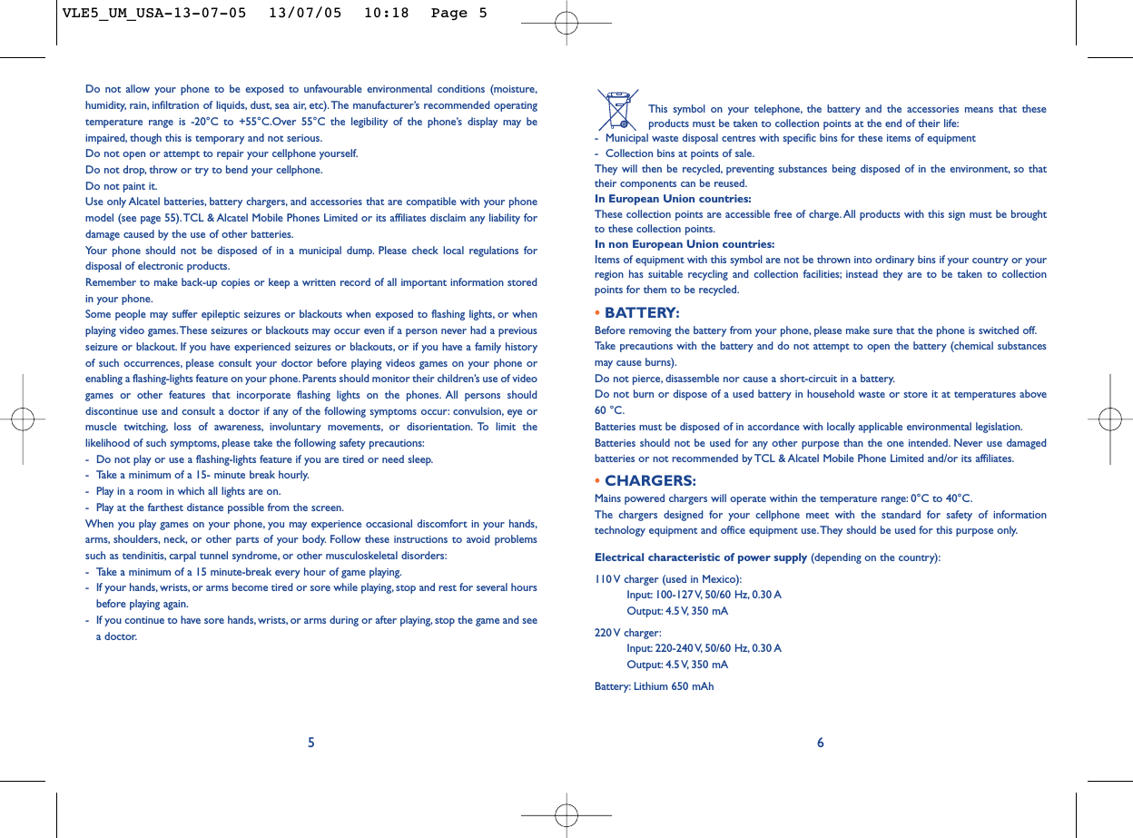 This symbol on your telephone, the battery and the accessories means that theseproducts must be taken to collection points at the end of their life:-Municipal waste disposal centres with specific bins for these items of equipment-Collection bins at points of sale.They will then be recycled, preventing substances being disposed of in the environment, so thattheir components can be reused.In European Union countries:These collection points are accessible free of charge.All products with this sign must be broughtto these collection points.In non European Union countries:Items of equipment with this symbol are not be thrown into ordinary bins if your country or yourregion has suitable recycling and collection facilities; instead they are to be taken to collectionpoints for them to be recycled.• BATTERY:Before removing the battery from your phone, please make sure that the phone is switched off.Ta ke  precautions with the battery and do not attempt to open the battery (chemical substancesmay cause burns).Do not pierce, disassemble nor cause a short-circuit in a battery.Do not burn or dispose of a used battery in household waste or store it at temperatures above60 °C.Batteries must be disposed of in accordance with locally applicable environmental legislation.Batteries should not be used for any other purpose than the one intended. Never use damagedbatteries or not recommended by TCL &amp; Alcatel Mobile Phone Limited and/or its affiliates.• CHARGERS:Mains powered chargers will operate within the temperature range: 0°C to 40°C.The chargers designed for your cellphone meet with the standard for safety of informationtechnology equipment and office equipment use. They should be used for this purpose only.Electrical characteristic of power supply (depending on the country):110 V charger (used in Mexico):Input: 100-127 V, 50/60  Hz, 0.30 AOutput: 4.5 V, 350  mA220 V  charger:Input: 220-240 V, 50/60  Hz, 0.30 AOutput: 4.5 V, 350  mABattery: Lithium 650 mAh6Do not allow your phone to be exposed to unfavourable environmental conditions (moisture,humidity, rain, infiltration of liquids, dust, sea air, etc). The manufacturer’s recommended operatingtemperature range is -20°C to +55°C.Over 55°C the legibility of the phone’s display may beimpaired, though this is temporary and not serious.Do not open or attempt to repair your cellphone yourself.Do not drop, throw or try to bend your cellphone.Do not paint it.Use only Alcatel batteries, battery chargers, and accessories that are compatible with your phonemodel (see page 55).TCL &amp; Alcatel Mobile Phones Limited or its affiliates disclaim any liability fordamage caused by the use of other batteries.Your phone should not be disposed of in a municipal dump. Please check local regulations fordisposal of electronic products.Remember to make back-up copies or keep a written record of all important information storedin your phone.Some people may suffer epileptic seizures or blackouts when exposed to flashing lights, or whenplaying video games.These seizures or blackouts may occur even if a person never had a previousseizure or blackout. If you have experienced seizures or blackouts, or if you have a family historyof such occurrences, please consult your doctor before playing videos games on your phone orenabling a flashing-lights feature on your phone.Parents should monitor their children’s use of videogames or other features that incorporate flashing lights on the phones. All persons shoulddiscontinue use and consult a doctor if any of the following symptoms occur: convulsion, eye ormuscle twitching, loss of awareness, involuntary movements, or disorientation. To limit thelikelihood of such symptoms, please take the following safety precautions:-Do not play or use a flashing-lights feature if you are tired or need sleep.-Take a minimum of a 15- minute break hourly.-Play in a room in which all lights are on.-Play at the farthest distance possible from the screen.When you play games on your phone, you may experience occasional discomfort in your hands,arms, shoulders, neck, or other parts of your body. Follow these instructions to avoid problemssuch as tendinitis, carpal tunnel syndrome, or other musculoskeletal disorders:-Take a minimum of a 15 minute-break every hour of game playing.-If your hands, wrists, or arms become tired or sore while playing, stop and rest for several hoursbefore playing again.-If you continue to have sore hands, wrists, or arms during or after playing, stop the game and seea doctor.5VLE5_UM_USA-13-07-05  13/07/05  10:18  Page 5