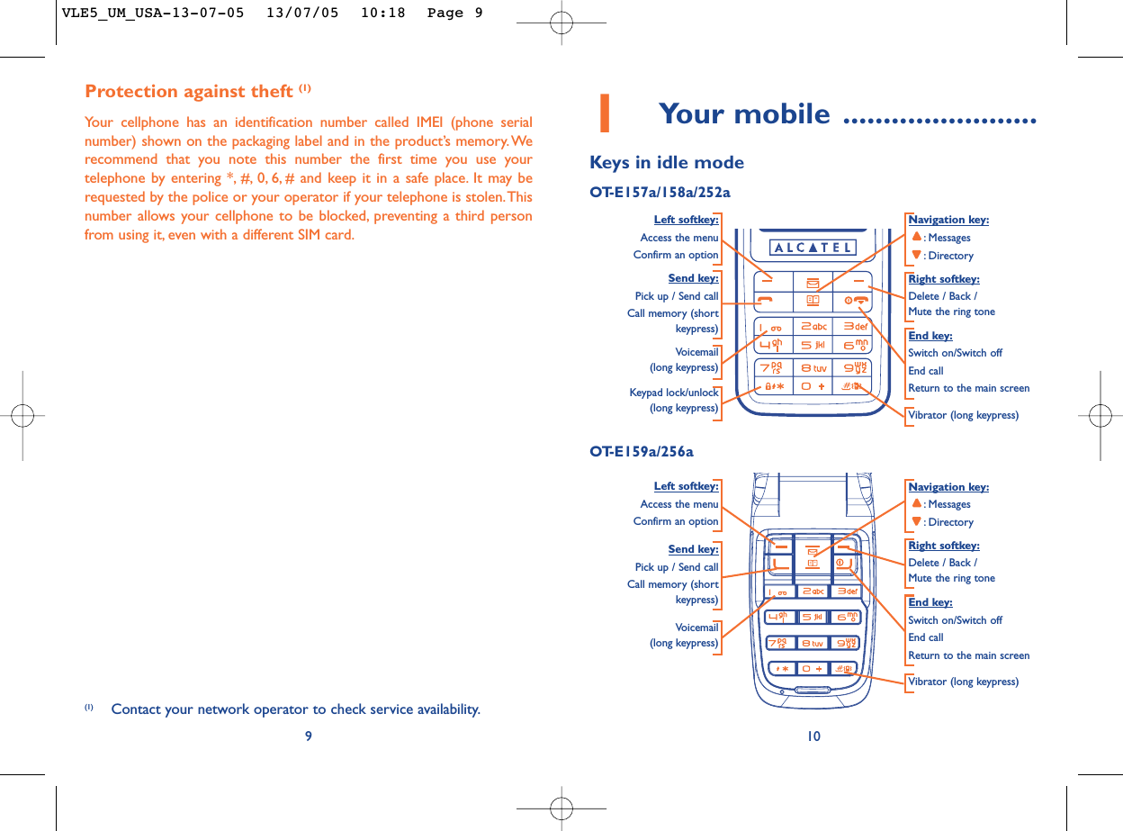 101Your mobile ........................Keys in idle modeOT-E157a/158a/252aNavigation key::Messages:DirectoryEnd key:Switch on/Switch offEnd callReturn to the main screen Send key:Pick up / Send callCall memory (shortkeypress)Voicemail(long keypress)Keypad lock/unlock(long keypress) Vibrator (long keypress)Left softkey:Access the menuConfirm an optionRight softkey:Delete / Back / Mute the ring toneProtection against theft (1)Your cellphone has an identification number called IMEI (phone serialnumber) shown on the packaging label and in the product’s memory.Werecommend that you note this number the first time you use yourtelephone by entering *, #, 0, 6, # and keep it in a safe place. It may berequested by the police or your operator if your telephone is stolen.Thisnumber allows your cellphone to be blocked, preventing a third personfrom using it, even with a different SIM card.9(1) Contact your network operator to check service availability.Navigation key::Messages:DirectoryVoicemail (long keypress)Vibrator (long keypress)Left softkey:Access the menuConfirm an optionRight softkey:Delete / Back / Mute the ring toneOT-E159a/256aSend key:Pick up / Send callCall memory (shortkeypress) End key:Switch on/Switch offEnd callReturn to the main screen VLE5_UM_USA-13-07-05  13/07/05  10:18  Page 9