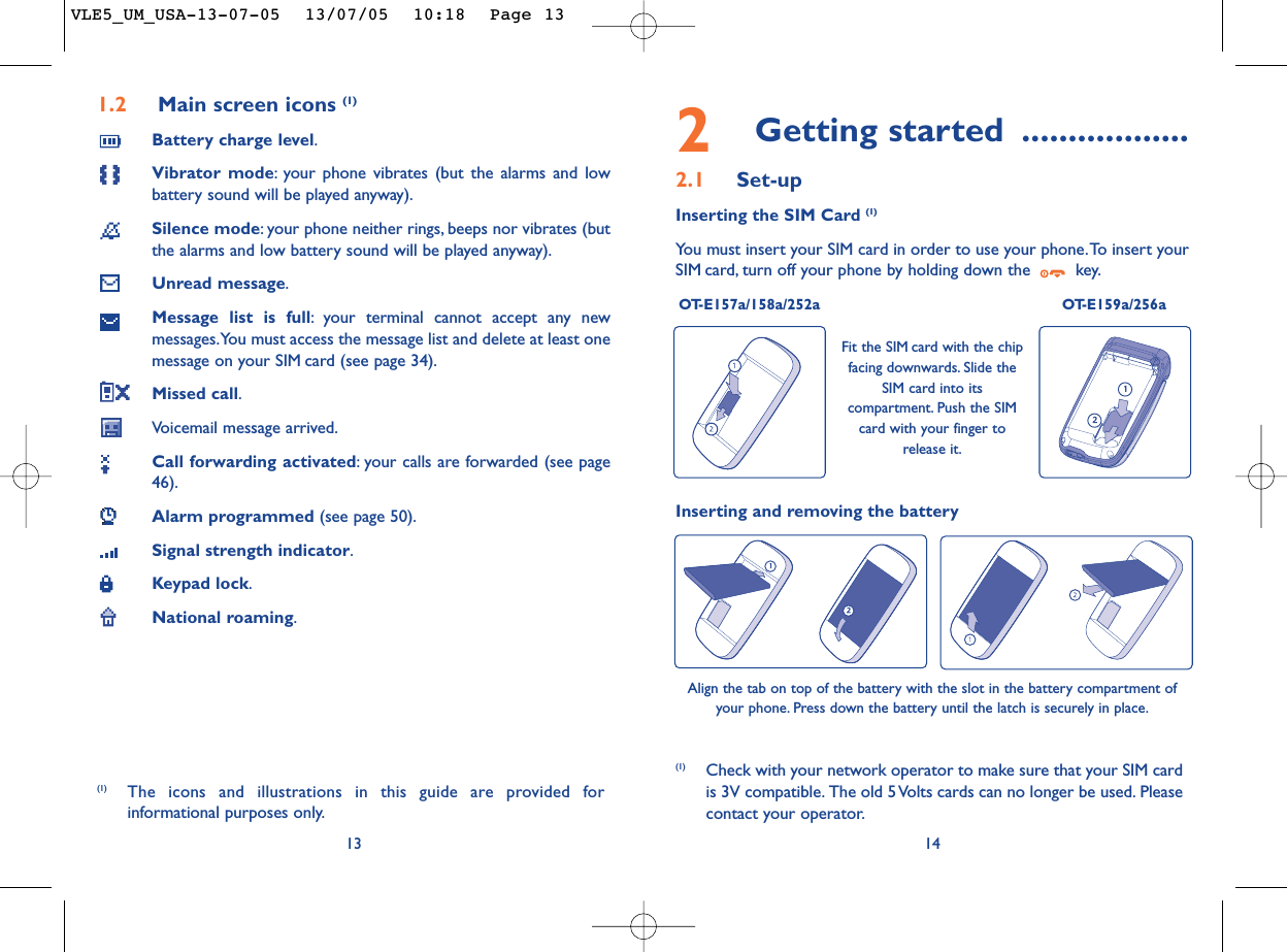 2Getting started ..................2.1 Set-upInserting the SIM Card (1)You must insert your SIM card in order to use your phone.To insert yourSIM card, turn off your phone by holding down the  key.OT-E157a/158a/252a OT-E159a/256a14Fit the SIM card with the chipfacing downwards. Slide theSIM card into itscompartment. Push the SIMcard with your finger torelease it.(1) Check with your network operator to make sure that your SIM cardis 3V compatible. The old 5 Volts cards can no longer be used. Pleasecontact your operator.Inserting and removing the batteryAlign the tab on top of the battery with the slot in the battery compartment ofyour phone. Press down the battery until the latch is securely in place.1.2 Main screen icons (1)Battery charge level.Vibrator mode:your phone vibrates (but the alarms and lowbattery sound will be played anyway).Silence mode:your phone neither rings, beeps nor vibrates (butthe alarms and low battery sound will be played anyway).Unread message.Message list is full:your terminal cannot accept any newmessages.You must access the message list and delete at least onemessage on your SIM card (see page 34).Missed call.Voicemail message arrived.Call forwarding activated:your calls are forwarded (see page46).Alarm programmed (see page 50).Signal strength indicator.Keypad lock.National roaming.13(1) The icons and illustrations in this guide are provided forinformational purposes only.VLE5_UM_USA-13-07-05  13/07/05  10:18  Page 13