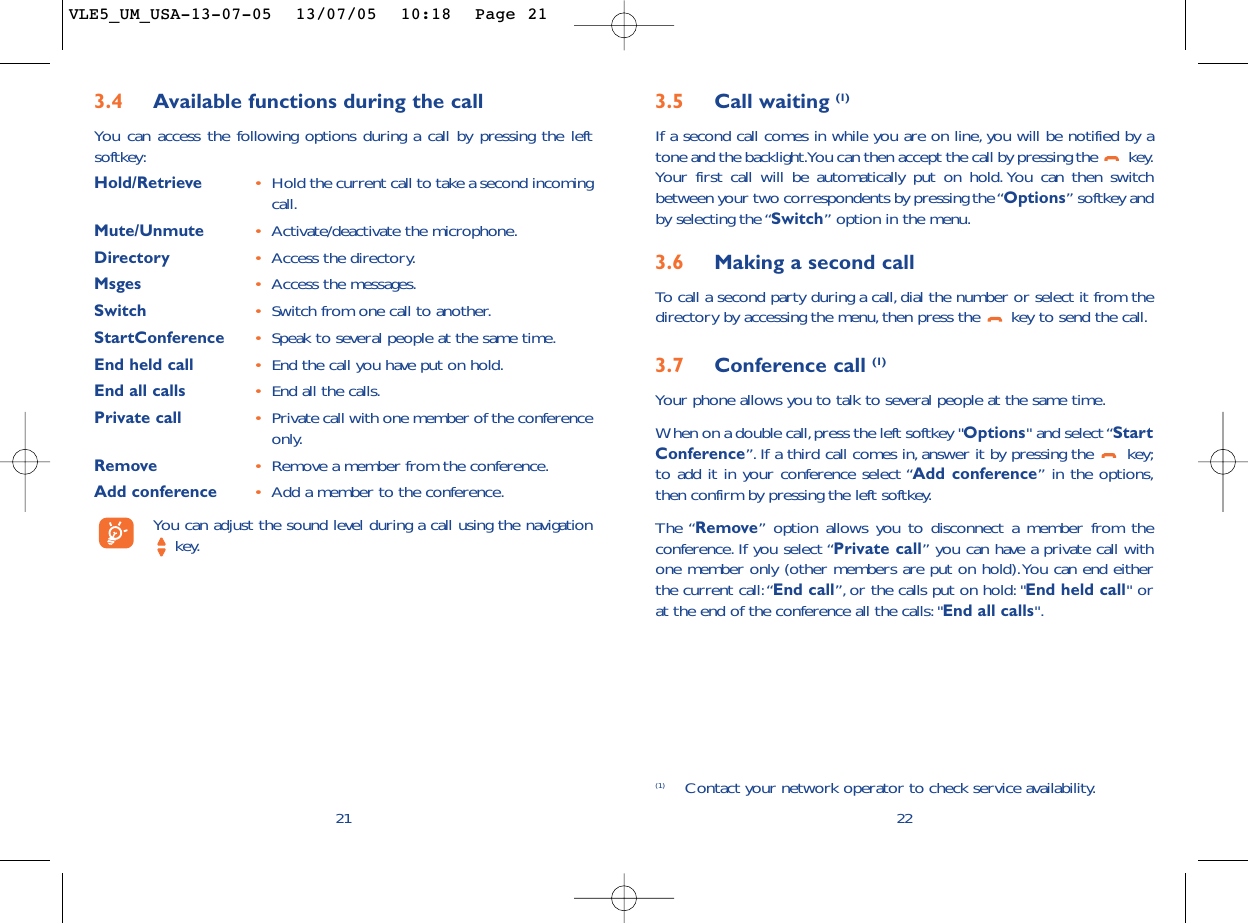 3.5 Call waiting (1)If a second call comes in while you are on line, you will be notified by atone and the backlight.You can then accept the call by pressing the  key.Your first call will be automatically put on hold. You can then switchbetween your two correspondents by pressing the “Options” softkey andby selecting the “Switch” option in the menu.3.6 Making a second callTo   call a second party during a call, dial the number or select it from thedirectory by accessing the menu,then press the  key to send the call.3.7 Conference call (1)Your phone allows you to talk to several people at the same time.When on a double call,press the left softkey &quot;Options&quot; and select “StartConference”. If a third call comes in, answer it by pressing the  key;to add it in your conference select “Add conference” in the options,then confirm by pressing the left softkey.The “Remove” option allows you to disconnect a member from theconference. If you select “Private call” you can have a private call withone member only (other members are put on hold).You can end eitherthe current call:“End call”, or the calls put on hold: &quot;End held call&quot; orat the end of the conference all the calls:&quot;End all calls&quot;.22(1) Contact your network operator to check service availability.3.4 Available functions during the callYou can access the following options during a call by pressing the leftsoftkey:Hold/Retrieve •Hold the current call to take a second incomingcall.Mute/Unmute •Activate/deactivate the microphone.Directory •Access the directory.Msges •Access the messages.Switch •Switch from one call to another.StartConference •Speak to several people at the same time.End held call •End the call you have put on hold.End all calls •End all the calls.Private call •Private call with one member of the conferenceonly.Remove •Remove a member from the conference.Add conference •Add a member to the conference.You can adjust the sound level during a call using the navigationkey.21VLE5_UM_USA-13-07-05  13/07/05  10:18  Page 21