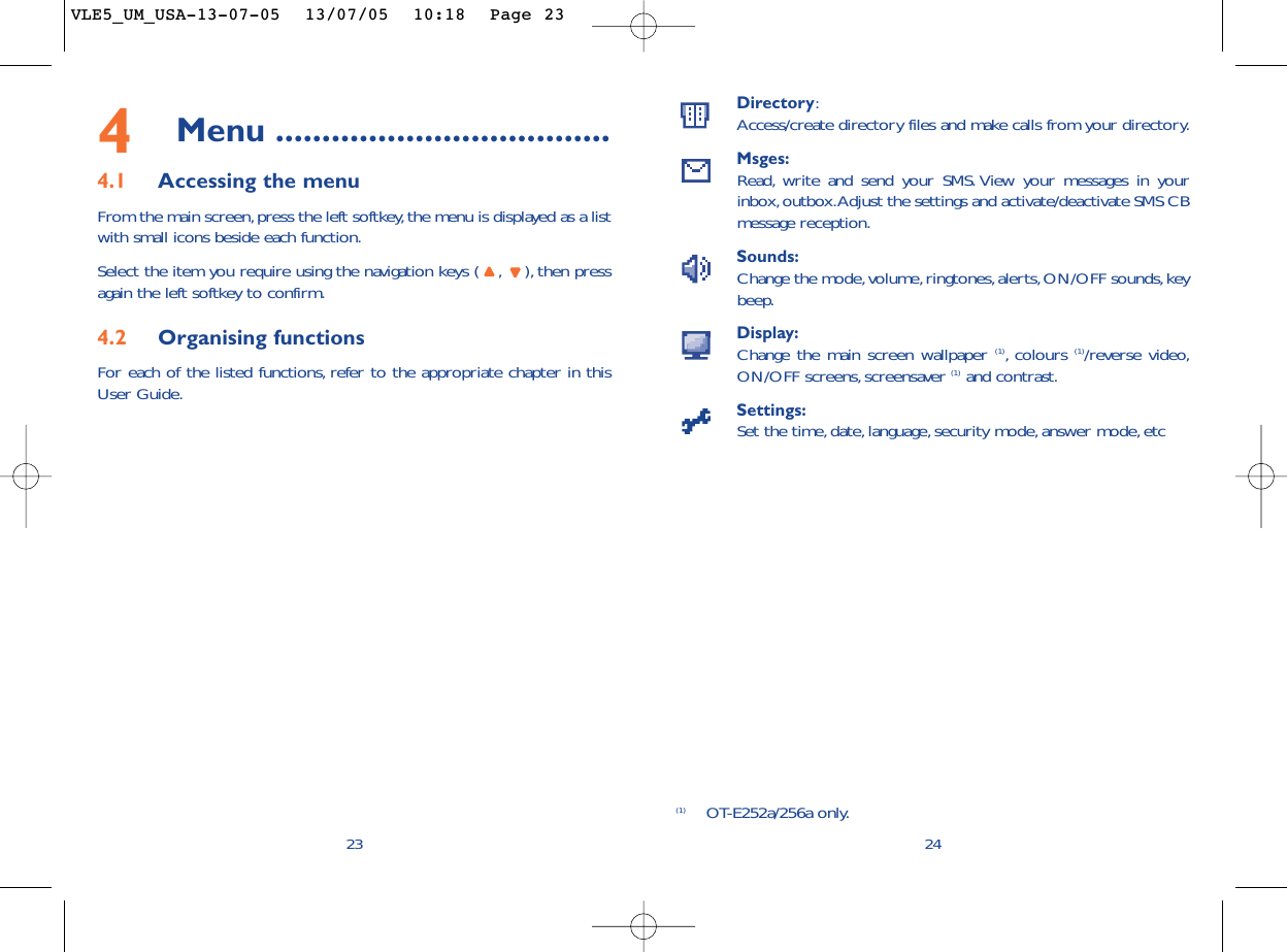 Directory:Access/create directory files and make calls from your directory.Msges:Read, write and send your SMS. View your messages in yourinbox,outbox.Adjust the settings and activate/deactivate SMS CBmessage reception.Sounds:Change the mode,volume,ringtones,alerts, ON/OFF sounds,keybeep.Display:Change the main screen wallpaper (1),colours (1)/reverse video,ON/OFF screens,screensaver (1) and contrast.Settings:Set the time, date, language, security mode,answer mode, etc24(1) OT-E252a/256a only.234Menu ....................................4.1 Accessing the menuFrom the main screen, press the left softkey,the menu is displayed as a listwith small icons beside each function.Select the item you require using the navigation keys ( , ), then pressagain the left softkey to confirm.4.2 Organising functionsFor each of the listed functions, refer to the appropriate chapter in thisUser Guide.VLE5_UM_USA-13-07-05  13/07/05  10:18  Page 23