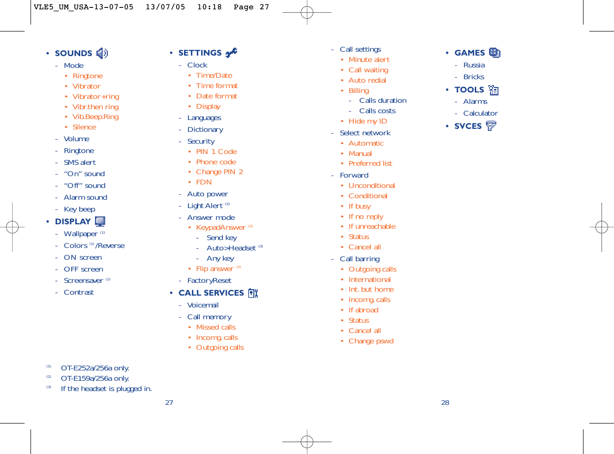 2827•SETTINGS -Clock•Time/Date•Time format•Date format•Display-Languages-Dictionary-Security•PIN 1 Code•Phone code•Change PIN 2•FDN-Auto power-Light Alert (2)-Answer mode•KeypadAnswer (2) -Send key-Auto&gt;Headset (3)-Any key•Flip answer (2)-FactoryReset•CALL SERVICES -Voicemail-Call memory•Missed calls•Incomg. calls•Outgoing calls•GAMES -Russia-Bricks•TOOLS -Alarms-Calculator•SVCES (1) OT-E252a/256a only.(2) OT-E159a/256a only.(3) If the headset is plugged in.•SOUNDS -Mode•Ringtone•Vibrator•Vibrator+ring•Vibr.then ring•Vib.Beep.Ring•Silence-Volume-Ringtone-SMS alert-“On” sound-“Off” sound-Alarm sound-Key beep•DISPLAY -Wallpaper (1)-Colors (1) /Reverse-ON screen-OFF screen-Screensaver (1)-Contrast-Call settings•Minute alert•Call waiting•Auto redial• Billing-Calls duration-Calls costs•Hide my ID-Select network•Automatic•Manual•Preferred list-Forward•Unconditional•Conditional•If busy•If no reply•If unreachable•Status•Cancel all-Call barring•Outgoing calls•International •Int. but home•Incomg. calls •If abroad•Status•Cancel all•Change pswdVLE5_UM_USA-13-07-05  13/07/05  10:18  Page 27