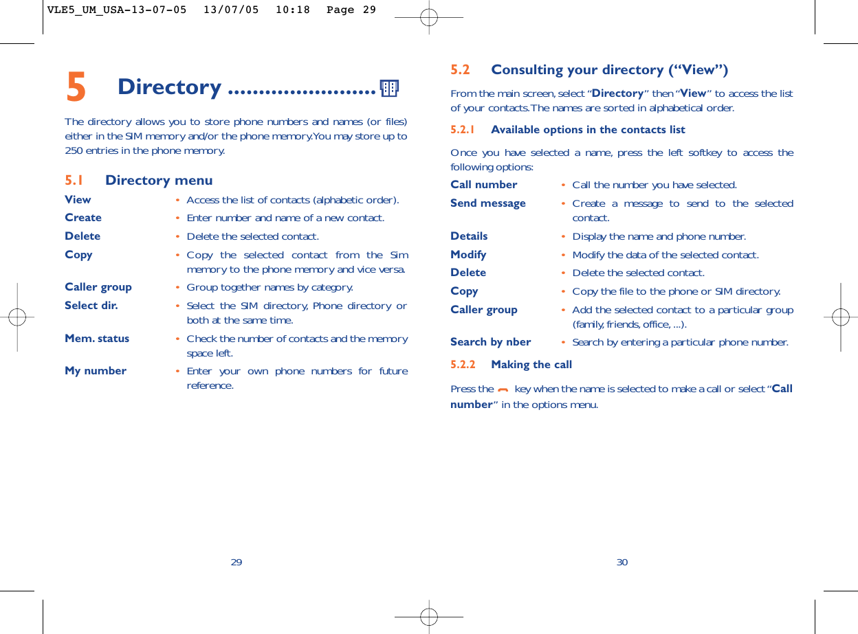 5.2 Consulting your directory (“View”)From the main screen, select “Directory” then “View” to access the listof your contacts.The names are sorted in alphabetical order.5.2.1 Available options in the contacts listOnce you have selected a name, press the left softkey to access thefollowing options:Call number •Call the number you have selected.Send message •Create a message to send to the selectedcontact.Details •Display the name and phone number.Modify •Modify the data of the selected contact.Delete •Delete the selected contact.Copy •Copy the file to the phone or SIM directory.Caller group •Add the selected contact to a particular group(family, friends, office, ...).Search by nber •Search by entering a particular phone number.5.2.2 Making the callPress the  key when the name is selected to make a call or select “Callnumber” in the options menu.30295Directory ........................The directory allows you to store phone numbers and names (or files)either in the SIM memory and/or the phone memory.You may store up to250 entries in the phone memory.5.1 Directory menuView •Access the list of contacts (alphabetic order).Create •Enter number and name of a new contact.Delete •Delete the selected contact.Copy •Copy the selected contact from the Simmemory to the phone memory and vice versa.Caller group •Group together names by category.Select dir. •Select the SIM directory, Phone directory orboth at the same time.Mem. status •Check the number of contacts and the memoryspace left.My number •Enter your own phone numbers for futurereference.VLE5_UM_USA-13-07-05  13/07/05  10:18  Page 29