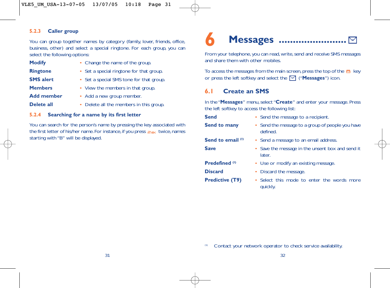 6Messages ........................From your telephone,you can read,write,send and receive SMS messagesand share them with other mobiles.To  access the messages from the main screen,press the top of the  keyor press the left softkey and select the  (“Messages”) icon.6.1 Create an SMSIn the “Messages” menu, select “Create” and enter your message.Pressthe left softkey to access the following list:Send •Send the message to a recipient.Send to many •Send the message to a group of people you havedefined.Send to email (1) •Send a message to an email address.Save •Save the message in the unsent box and send itlater.Predefined (1) •Use or modify an existing message.Discard •Discard the message.Predictive (T9)  •Select this mode to enter the words morequickly.32(1) Contact your network operator to check service availability.315.2.3 Caller groupYou can group together names by category (family, lover, friends, office,business, other) and select a special ringtone. For each group, you canselect the following options:Modify •Change the name of the group.Ringtone •Set a special ringtone for that group.SMS alert •Set a special SMS tone for that group.Members •View the members in that group.Add member •Add a new group member.Delete all •Delete all the members in this group.5.2.4 Searching for a name by its first letterYou can search for the person’s name by pressing the key associated withthe first letter of his/her name.For instance,if you press  twice,namesstarting with “B” will be displayed.VLE5_UM_USA-13-07-05  13/07/05  10:18  Page 31