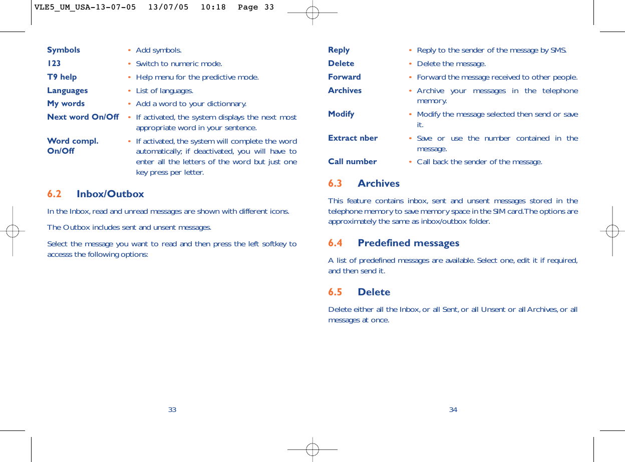 Reply •Reply to the sender of the message by SMS.Delete •Delete the message.Forward •Forward the message received to other people.Archives •Archive your messages in the telephonememory.Modify •Modify the message selected then send or saveit.Extract nber •Save or use the number contained in themessage.Call number •Call back the sender of the message.6.3 ArchivesThis feature contains inbox, sent and unsent messages stored in thetelephone memory to save memory space in the SIM card.The options areapproximately the same as inbox/outbox folder.6.4 Predefined messagesA list of predefined messages are available. Select one, edit it if required,and then send it.6.5 Delete Delete either all the Inbox,or all Sent, or all Unsent or all Archives, or allmessages at once.34Symbols •Add symbols.123 •Switch to numeric mode.T9 help •Help menu for the predictive mode.Languages •List of languages.My words •Add a word to your dictionnary.Next word On/Off •If activated, the system displays the next mostappropriate word in your sentence.Word compl. •If activated, the system will complete the word On/Off automatically; if deactivated, you will have toenter all the letters of the word but just onekey press per letter.6.2 Inbox/OutboxIn the Inbox,read and unread messages are shown with different icons.The Outbox includes sent and unsent messages.Select the message you want to read and then press the left softkey toaccesss the following options:33VLE5_UM_USA-13-07-05  13/07/05  10:18  Page 33