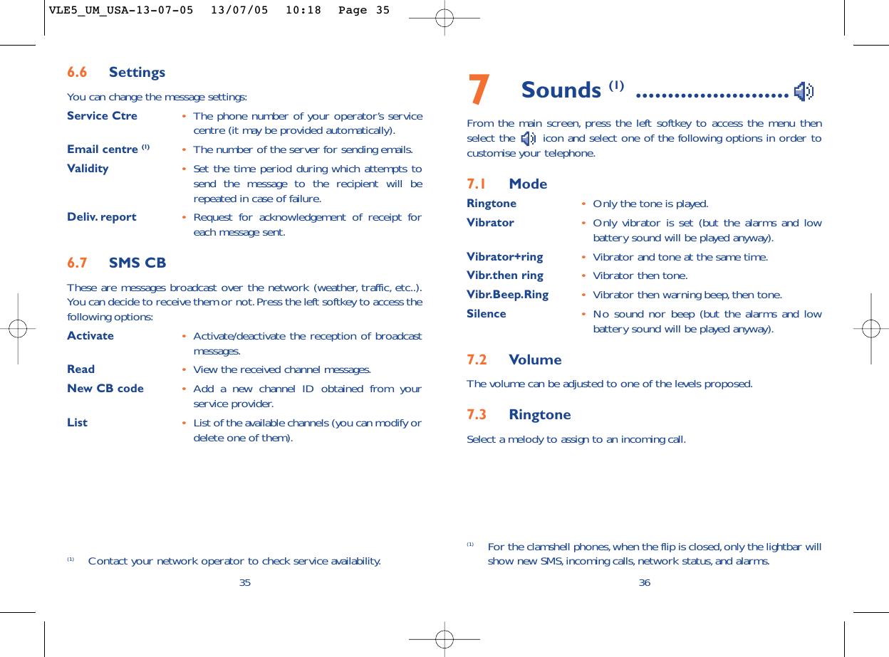 7Sounds (1) ........................From the main screen, press the left softkey to access the menu thenselect the  icon and select one of the following options in order tocustomise your telephone.7.1 ModeRingtone •Only the tone is played.Vibrator •Only vibrator is set (but the alarms and lowbattery sound will be played anyway).Vibrator+ring •Vibrator and tone at the same time.Vibr.then ring •Vibrator then tone.Vibr.Beep.Ring •Vibrator then warning beep, then tone.Silence •No sound nor beep (but the alarms and lowbattery sound will be played anyway).7.2 VolumeThe volume can be adjusted to one of the levels proposed.7.3 RingtoneSelect a melody to assign to an incoming call.36(1) For the clamshell phones,when the flip is closed, only the lightbar willshow new SMS,incoming calls, network status, and alarms.356.6 SettingsYou can change the message settings:Service Ctre •The phone number of your operator’s servicecentre (it may be provided automatically).Email centre (1) •The number of the server for sending emails.Validity •Set the time period during which attempts tosend the message to the recipient will berepeated in case of failure.Deliv. report •Request for acknowledgement of receipt foreach message sent.6.7 SMS CBThese are messages broadcast over the network (weather, traffic, etc..).You can decide to receive them or not.Press the left softkey to access thefollowing options:Activate •Activate/deactivate the reception of broadcastmessages.Read •View the received channel messages.New CB code •Add a new channel ID obtained from yourservice provider.List •List of the available channels (you can modify ordelete one of them).(1) Contact your network operator to check service availability.VLE5_UM_USA-13-07-05  13/07/05  10:18  Page 35