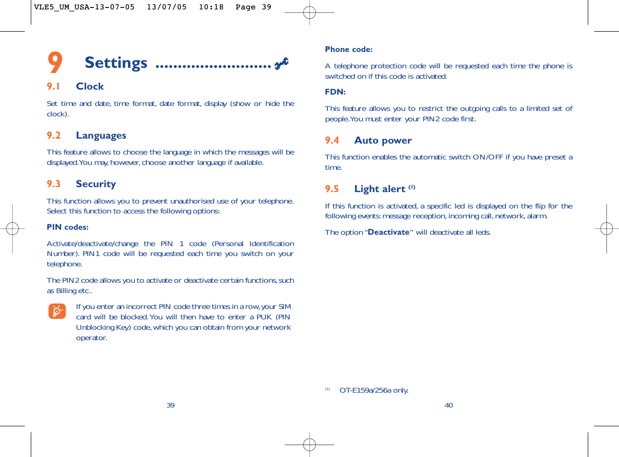 Phone code:A telephone protection code will be requested each time the phone isswitched on if this code is activated.FDN:This feature allows you to restrict the outgoing calls to a limited set ofpeople.You must enter your PIN2 code first.9.4 Auto powerThis function enables the automatic switch ON/OFF if you have preset atime.9.5 Light alert (1)If this function is activated, a specific led is displayed on the flip for thefollowing events:message reception,incoming call, network, alarm.The option “Deactivate” will deactivate all leds.409Settings ..........................9.1 ClockSet time and date, time format, date format, display (show or hide theclock).9.2 LanguagesThis feature allows to choose the language in which the messages will bedisplayed.You may, however, choose another language if available.9.3 SecurityThis function allows you to prevent unauthorised use of your telephone.Select this function to access the following options:PIN codes:Activate/deactivate/change the PIN 1 code (Personal IdentificationNumber). PIN1 code will be requested each time you switch on yourtelephone.The PIN2 code allows you to activate or deactivate certain functions,suchas Billing etc..If you enter an incorrect PIN code three times in a row,your SIMcard will be blocked.You will then have to enter a PUK (PINUnblocking Key) code,which you can obtain from your networkoperator.39(1) OT-E159a/256a only.VLE5_UM_USA-13-07-05  13/07/05  10:18  Page 39