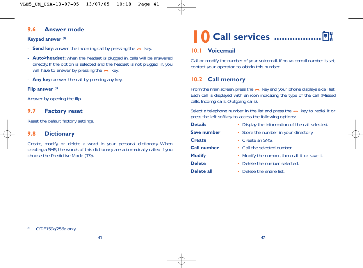 4210 Call services ..................10.1 VoicemailCall or modify the number of your voicemail.If no voicemail number is set,contact your operator to obtain this number.10.2 Call memoryFrom the main screen,press the  key and your phone displays a call list.Each call is displayed with an icon indicating the type of the call (Missedcalls, Incomg. calls,Outgoing calls).Select a telephone number in the list and press the  key to redial it orpress the left softkey to access the following options:Details •Display the information of the call selected.Save number •Store the number in your directory.Create  •Create an SMS.Call number •Call the selected number.Modify •Modify the number,then call it or save it.Delete •Delete the number selected.Delete all •Delete the entire list.9.6 Answer modeKeypad answer (1)-Send key:answer the incoming call by pressing the  key.-Auto&gt;headset:when the headset is plugged in,calls will be answereddirectly. If the option is selected and the headset is not plugged in, youwill have to answer by pressing the  key.-Any key:answer the call by pressing any key.Flip answer (1)Answer by opening the flip.9.7 Factory resetReset the default factory settings.9.8 DictionaryCreate, modify, or delete a word in your personal dictionary. Whencreating a SMS,the words of this dictionary are automatically called if youchoose the Predictive Mode (T9).41(1) OT-E159a/256a only.VLE5_UM_USA-13-07-05  13/07/05  10:18  Page 41