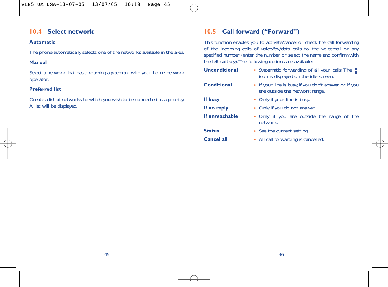 4610.5 Call forward (“Forward”)This function enables you to activate/cancel or check the call forwardingof the incoming calls of voice/fax/data calls to the voicemail or anyspecified number (enter the number or select the name and confirm withthe left softkey).The following options are available:Unconditional •Systematic forwarding of all your calls. The icon is displayed on the idle screen.Conditional •If your line is busy,if you don&apos;t answer or if youare outside the network range.If busy •Only if your line is busy.If no reply •Only if you do not answer.If unreachable •Only if you are outside the range of thenetwork.Status •See the current setting.Cancel all •All call forwarding is cancelled.4510.4 Select network AutomaticThe phone automatically selects one of the networks available in the area.ManualSelect a network that has a roaming agreement with your home networkoperator.Preferred listCreate a list of networks to which you wish to be connected as a priority.A list will be displayed.VLE5_UM_USA-13-07-05  13/07/05  10:18  Page 45