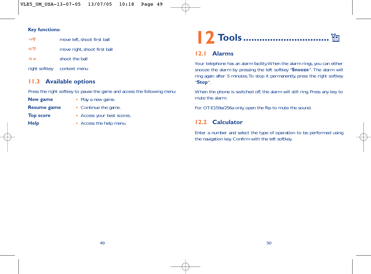 12 Tools ................................12.1 AlarmsYour telephone has an alarm facility.When the alarm rings, you can eithersnooze the alarm by pressing the left softkey “Snooze”.The alarm willring again after 5 minutes.To stop it permanently, press the right softkey“Stop”.When the phone is switched off, the alarm will still ring. Press any key tomute the alarm.For OT-E159a/256a only, open the flip to mute the sound.12.2 CalculatorEnter a number and select the type of operation to be performed usingthe navigation key. Confirm with the left softkey.50Key functions:move left,shoot first ballmove right,shoot first ballshoot the ballright softkey context menu11.3 Available optionsPress the right softkey to pause the game and access the following menu:New game •Play a new game.Resume game •Continue the game.Top score •Access your best scores.Help •Access the help menu.49VLE5_UM_USA-13-07-05  13/07/05  10:18  Page 49