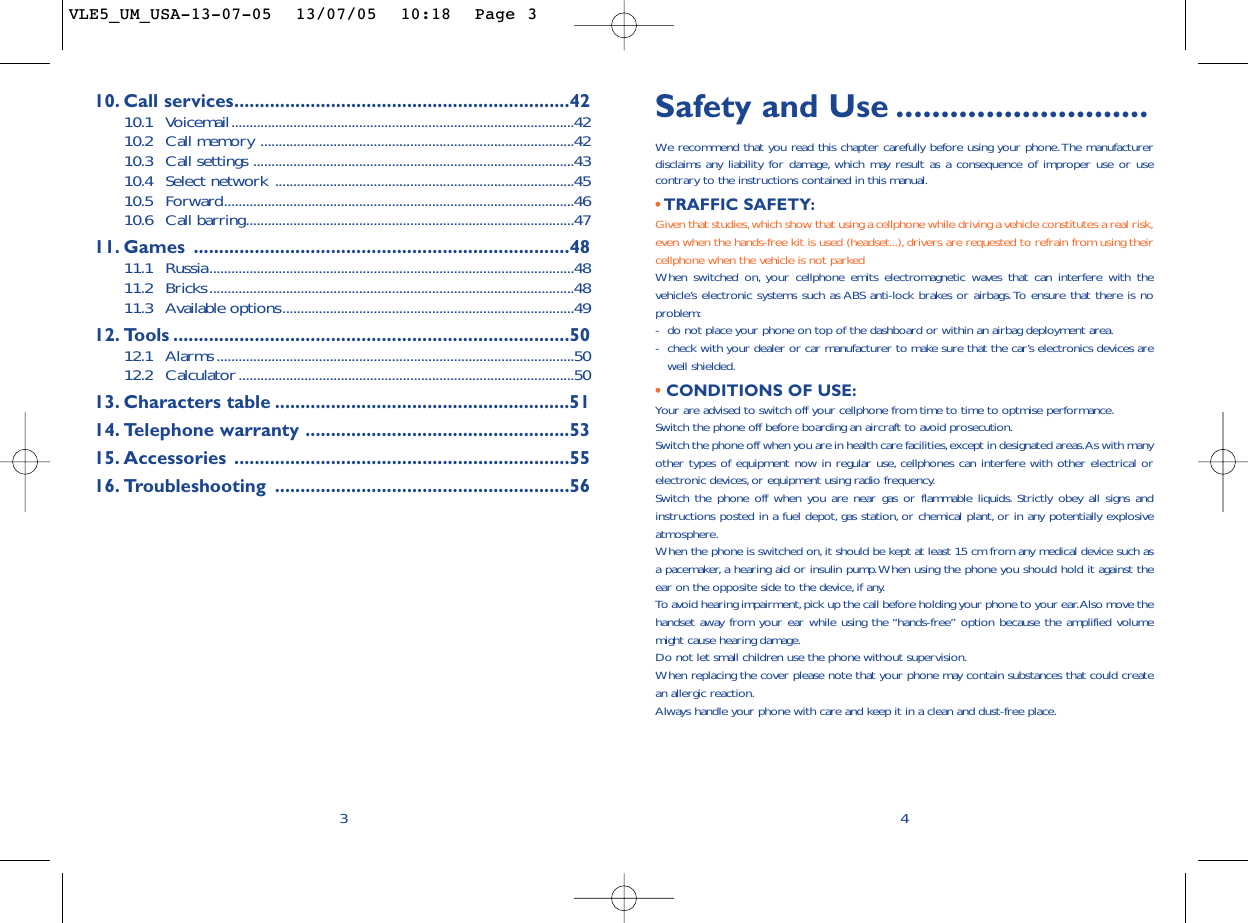 Safety and Use ............................We  recommend that you read this chapter carefully before using your phone.The manufacturerdisclaims any liability for damage, which may result as a consequence of improper use or usecontrary to the instructions contained in this manual.• TRAFFIC SAFETY:Given that studies,which show that using a cellphone while driving a vehicle constitutes a real risk,even when the hands-free kit is used (headset...),drivers are requested to refrain from using theircellphone when the vehicle is not parkedWhen switched on, your cellphone emits electromagnetic waves that can interfere with thevehicle’s electronic systems such as ABS anti-lock brakes or airbags.To ensure that there is noproblem:-do not place your phone on top of the dashboard or within an airbag deployment area.-check with your dealer or car manufacturer to make sure that the car’s electronics devices arewell shielded.• CONDITIONS OF USE:Your are advised to switch off your cellphone from time to time to optmise performance.Switch the phone off before boarding an aircraft to avoid prosecution.Switch the phone off when you are in health care facilities,except in designated areas.As with manyother types of equipment now in regular use, cellphones can interfere with other electrical orelectronic devices,or equipment using radio frequency.Switch the phone off when you are near gas or flammable liquids. Strictly obey all signs andinstructions posted in a fuel depot, gas station, or chemical plant, or in any potentially explosiveatmosphere.When the phone is switched on,it should be kept at least 15 cm from any medical device such asa pacemaker, a hearing aid or insulin pump.When using the phone you should hold it against theear on the opposite side to the device, if any.To   avoid hearing impairment,pick up the call before holding your phone to your ear.Also move thehandset away from your ear while using the “hands-free” option because the amplified volumemight cause hearing damage.Do not let small children use the phone without supervision.When replacing the cover please note that your phone may contain substances that could createan allergic reaction.Always handle your phone with care and keep it in a clean and dust-free place.410. Call services..................................................................4210.1 Voicemail..............................................................................................4210.2 Call memory ......................................................................................4210.3 Call settings ........................................................................................4310.4 Select network ..................................................................................4510.5 Forward................................................................................................4610.6 Call barring..........................................................................................4711. Games ..........................................................................4811.1 Russia....................................................................................................4811.2 Bricks....................................................................................................4811.3 Available options................................................................................4912. Tools ..............................................................................5012.1 Alarms..................................................................................................5012.2 Calculator............................................................................................5013. Characters table ..........................................................5114. Telephone warranty ....................................................5315. Accessories ..................................................................5516. Troubleshooting ..........................................................563VLE5_UM_USA-13-07-05  13/07/05  10:18  Page 3