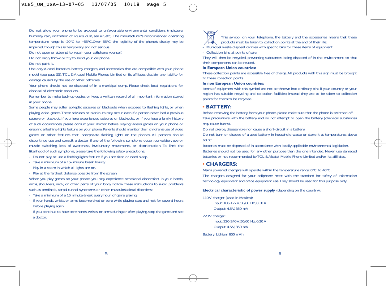 This symbol on your telephone, the battery and the accessories means that theseproducts must be taken to collection points at the end of their life:-Municipal waste disposal centres with specific bins for these items of equipment-Collection bins at points of sale.They will then be recycled, preventing substances being disposed of in the environment, so thattheir components can be reused.In European Union countries:These collection points are accessible free of charge.All products with this sign must be broughtto these collection points.In non European Union countries:Items of equipment with this symbol are not be thrown into ordinary bins if your country or yourregion has suitable recycling and collection facilities; instead they are to be taken to collectionpoints for them to be recycled.• BATTERY:Before removing the battery from your phone, please make sure that the phone is switched off.Take precautions with the battery and do not attempt to open the battery (chemical substancesmay cause burns).Do not pierce, disassemble nor cause a short-circuit in a battery.Do not burn or dispose of a used battery in household waste or store it at temperatures above60 °C.Batteries must be disposed of in accordance with locally applicable environmental legislation.Batteries should not be used for any other purpose than the one intended. Never use damagedbatteries or not recommended by TCL &amp; Alcatel Mobile Phone Limited and/or its affiliates.• CHARGERS:Mains powered chargers will operate within the temperature range: 0°C to 40°C.The chargers designed for your cellphone meet with the standard for safety of informationtechnology equipment and office equipment use.They should be used for this purpose only.Electrical characteristic of power supply (depending on the country):110 V charger (used in Mexico):Input: 100-127 V, 50/60  Hz, 0.30 AOutput: 4.5 V, 350  mA220 V  charger:Input: 220-240 V, 50/60  Hz, 0.30 AOutput: 4.5 V, 350  mABattery: Lithium 650 mAh6Do not allow your phone to be exposed to unfavourable environmental conditions (moisture,humidity, rain, infiltration of liquids, dust, sea air, etc).The manufacturer’s recommended operatingtemperature range is -20°C to +55°C.Over 55°C the legibility of the phone’s display may beimpaired,though this is temporary and not serious.Do not open or attempt to repair your cellphone yourself.Do not drop, throw or try to bend your cellphone.Do not paint it.Use only Alcatel batteries, battery chargers, and accessories that are compatible with your phonemodel (see page 55).TCL &amp; Alcatel Mobile Phones Limited or its affiliates disclaim any liability fordamage caused by the use of other batteries.Your phone should not be disposed of in a municipal dump. Please check local regulations fordisposal of electronic products.Remember to make back-up copies or keep a written record of all important information storedin your phone.Some people may suffer epileptic seizures or blackouts when exposed to flashing lights, or whenplaying video games.These seizures or blackouts may occur even if a person never had a previousseizure or blackout. If you have experienced seizures or blackouts, or if you have a family historyof such occurrences, please consult your doctor before playing videos games on your phone orenabling a flashing-lights feature on your phone.Parents should monitor their children’s use of videogames or other features that incorporate flashing lights on the phones. All persons shoulddiscontinue use and consult a doctor if any of the following symptoms occur: convulsion, eye ormuscle twitching, loss of awareness, involuntary movements, or disorientation. To limit thelikelihood of such symptoms,please take the following safety precautions:-Do not play or use a flashing-lights feature if you are tired or need sleep.-Take a minimum of a 15- minute break hourly.-Play in a room in which all lights are on.-Play at the farthest distance possible from the screen.When you play games on your phone, you may experience occasional discomfort in your hands,arms, shoulders, neck, or other parts of your body. Follow these instructions to avoid problemssuch as tendinitis, carpal tunnel syndrome, or other musculoskeletal disorders:-Take a minimum of a 15 minute-break every hour of game playing.-If your hands,wrists, or arms become tired or sore while playing, stop and rest for several hoursbefore playing again.-If you continue to have sore hands,wrists, or arms during or after playing,stop the game and seea doctor.5VLE5_UM_USA-13-07-05  13/07/05  10:18  Page 5