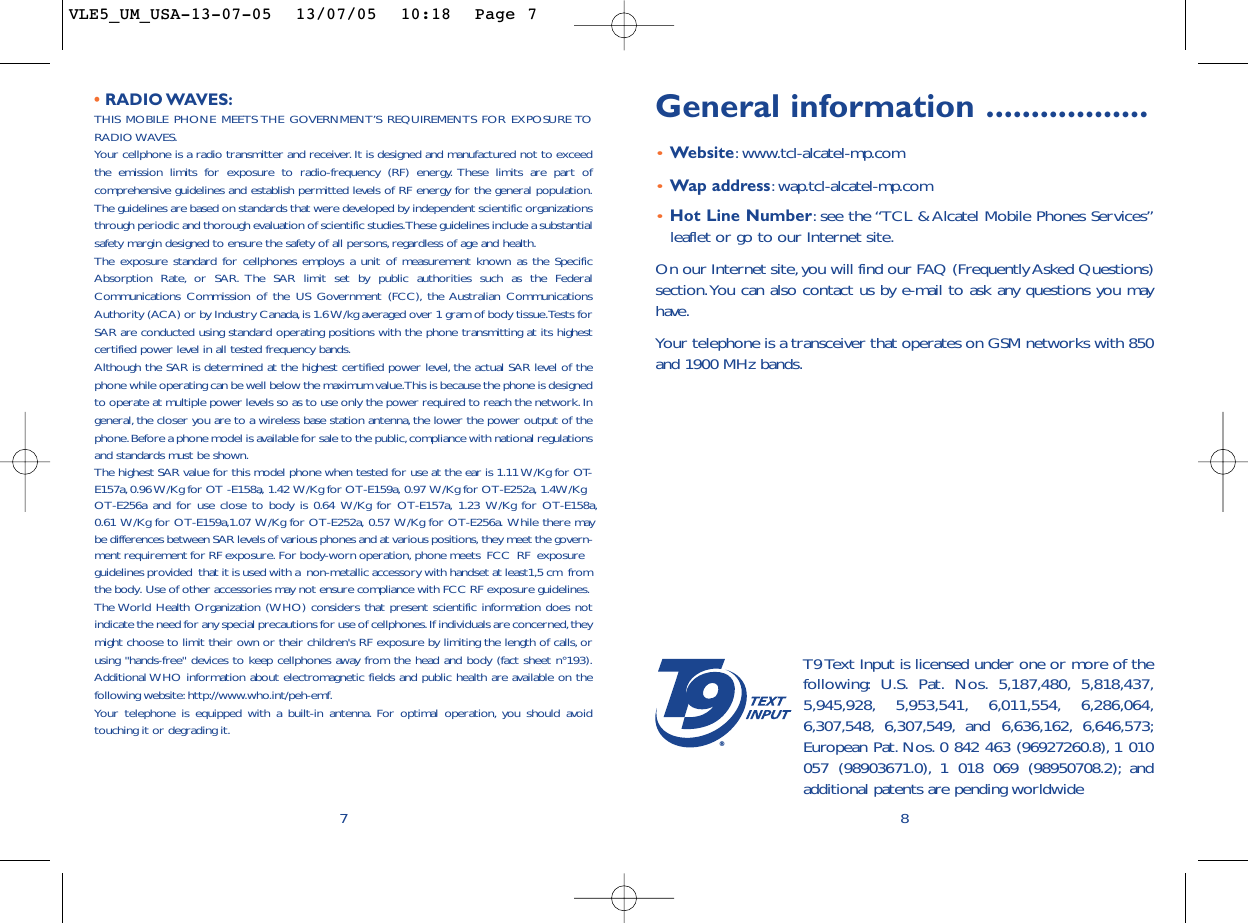 General information ..................•Website:www.tcl-alcatel-mp.com•Wap address:wap.tcl-alcatel-mp.com•Hot Line Number:see the “TCL &amp; Alcatel Mobile Phones Services”leaflet or go to our Internet site.On our Internet site, you will find our FAQ (Frequently Asked Questions)section.You can also contact us by e-mail to ask any questions you mayhave.Your telephone is a transceiver that operates on GSM networks with 850and 1900 MHz bands.8®T9 Text Input is licensed under one or more of thefollowing: U.S. Pat. Nos. 5,187,480, 5,818,437,5,945,928, 5,953,541, 6,011,554, 6,286,064,6,307,548, 6,307,549, and 6,636,162, 6,646,573;European Pat. Nos. 0 842 463 (96927260.8), 1 010057 (98903671.0), 1 018 069 (98950708.2); andadditional patents are pending worldwide• RADIO WAVES:THIS MOBILE PHONE MEETS THE GOVERNMENT’S REQUIREMENTS FOR EXPOSURE TORADIO WAVES.Your cellphone is a radio transmitter and receiver. It is designed and manufactured not to exceedthe emission limits for exposure to radio-frequency (RF) energy. These limits are part ofcomprehensive guidelines and establish permitted levels of RF energy for the general population.The guidelines are based on standards that were developed by independent scientific organizationsthrough periodic and thorough evaluation of scientific studies.These guidelines include a substantialsafety margin designed to ensure the safety of all persons,regardless of age and health.The exposure standard for cellphones employs a unit of measurement known as the SpecificAbsorption Rate, or SAR. The SAR limit set by public authorities such as the FederalCommunications Commission of the US Government (FCC), the Australian CommunicationsAuthority (ACA) or by Industry Canada,is 1.6 W/kg averaged over 1 gram of body tissue.Tests forSAR are conducted using standard operating positions with the phone transmitting at its highestcertified power level in all tested frequency bands.Although the SAR is determined at the highest certified power level, the actual SAR level of thephone while operating can be well below the maximum value.This is because the phone is designedto operate at multiple power levels so as to use only the power required to reach the network. Ingeneral, the closer you are to a wireless base station antenna,the lower the power output of thephone.Before a phone model is available for sale to the public,compliance with national regulationsand standards must be shown.The highest SAR value for this model phone when tested for use at the ear is 1.11 W/Kg for OT-E157a,0.96 W/Kg for O T -E158a, 1.42 W/Kg for OT-E159a, 0.97 W/Kg for OT-E252a, 1.4W/Kg   ,OT-E256a and for use close to body is 0.64 W/Kg for OT-E157a, 1.23 W/Kg for OT-E158a, 0.61 W/Kg for OT-E159a,1.07 W/Kg for OT-E252a, 0.57 W/Kg for OT-E256a. While there maybe differences between SAR levels of various phones and at various positions, they meet the govern-ment requirement for RF exposure. For body-worn operation, phone meets  FCC  RF  exposure  guidelines provided  that it is used with a  non-metallic accessory with handset at least1,5 cm  fromthe body. Use of other accessories may not ensure compliance with FCC RF exposure guidelines.The World Health Organization (WHO) considers that present scientific information does notindicate the need for any special precautions for use of cellphones.If individuals are concerned,theymight choose to limit their own or their children&apos;s RF exposure by limiting the length of calls, orusing &quot;hands-free&quot; devices to keep cellphones away from the head and body (fact sheet n°193).Additional WHO information about electromagnetic fields and public health are available on thefollowing website:http://www.who.int/peh-emf.Your telephone is equipped with a built-in antenna. For optimal operation, you should avoidtouching it or degrading it.7VLE5_UM_USA-13-07-05  13/07/05  10:18  Page 7