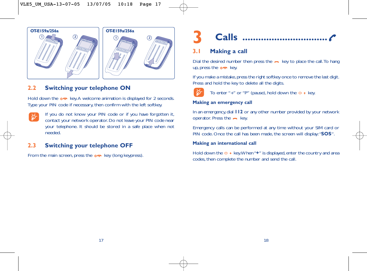 3Calls ................................3.1 Making a callDial the desired number then press the  key to place the call.To hangup,press the  key.If you make a mistake,press the right softkey once to remove the last digit.Press and hold the key to delete all the digits.To   enter “+” or “P” (pause), hold down the  key.Making an emergency call In an emergency,dial 112 or any other number provided by your networkoperator. Press the  key.Emergency calls can be performed at any time without your SIM card orPIN code. Once the call has been made, the screen will display:“SOS”.Making an international callHold down the  key.When “+” is displayed,enter the country and areacodes, then complete the number and send the call.18172.2 Switching your telephone ONHold down the  key.A welcome animation is displayed for 2 seconds.Type your PIN code if necessary, then confirm with the left softkey.If you do not know your PIN code or if you have forgotten it,contact your network operator.Do not leave your PIN code nearyour telephone. It should be stored in a safe place when notneeded.2.3 Switching your telephone OFF From the main screen, press the  key (long keypress).OT-E159a/256a OT-E159a/256aVLE5_UM_USA-13-07-05  13/07/05  10:18  Page 17