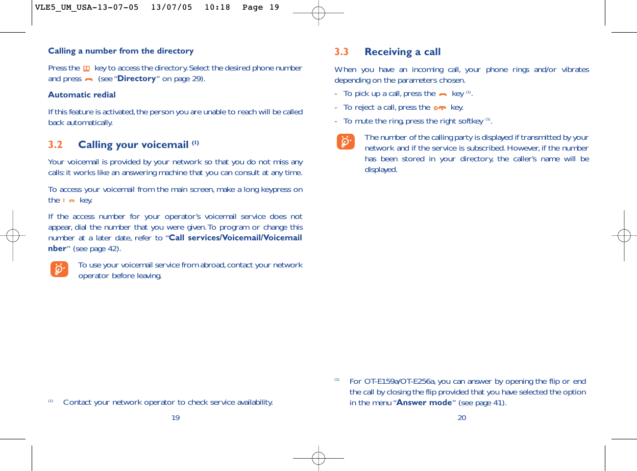 3.3 Receiving a callWhen you have an incoming call, your phone rings and/or vibratesdepending on the parameters chosen.-To pick up a call, press the  key (1).-To reject a call,press the  key.-To mute the ring,press the right softkey (1).The number of the calling party is displayed if transmitted by yournetwork and if the service is subscribed. However, if the numberhas been stored in your directory, the caller’s name will bedisplayed.20(1) For OT-E159a/OT-E256a, you can answer by opening the flip or endthe call by closing the flip provided that you have selected the optionin the menu “Answer mode” (see page 41).Calling a number from the directory Press the  key to access the directory.Select the desired phone numberand press  (see “Directory”on page 29).Automatic redialIf this feature is activated,the person you are unable to reach will be calledback automatically.3.2 Calling your voicemail (1)Your voicemail is provided by your network so that you do not miss anycalls:it works like an answering machine that you can consult at any time.To   access your voicemail from the main screen, make a long keypress onthe key.If the access number for your operator’s voicemail service does notappear, dial the number that you were given.To program or change thisnumber at a later date, refer to “Call services/Voicemail/Voicemailnber” (see page 42).To   use your voicemail service from abroad,contact your networkoperator before leaving.19(1) Contact your network operator to check service availability.VLE5_UM_USA-13-07-05  13/07/05  10:18  Page 19