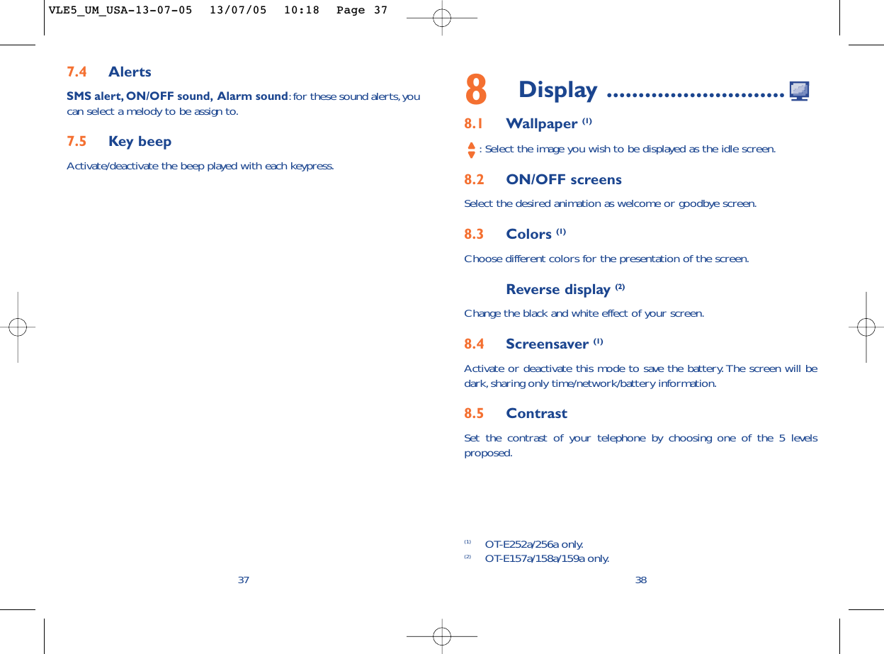 8Display ............................8.1 Wallpaper (1):Select the image you wish to be displayed as the idle screen.8.2 ON/OFF screensSelect the desired animation as welcome or goodbye screen.8.3 Colors (1)Choose different colors for the presentation of the screen.Reverse display (2)Change the black and white effect of your screen.8.4 Screensaver (1)Activate or deactivate this mode to save the battery. The screen will bedark, sharing only time/network/battery information.8.5 ContrastSet the contrast of your telephone by choosing one of the 5 levelsproposed.387.4 AlertsSMS alert, ON/OFF sound, Alarm sound:for these sound alerts,youcan select a melody to be assign to.7.5 Key beepActivate/deactivate the beep played with each keypress.37(1) OT-E252a/256a only.(2) OT-E157a/158a/159a only.VLE5_UM_USA-13-07-05  13/07/05  10:18  Page 37