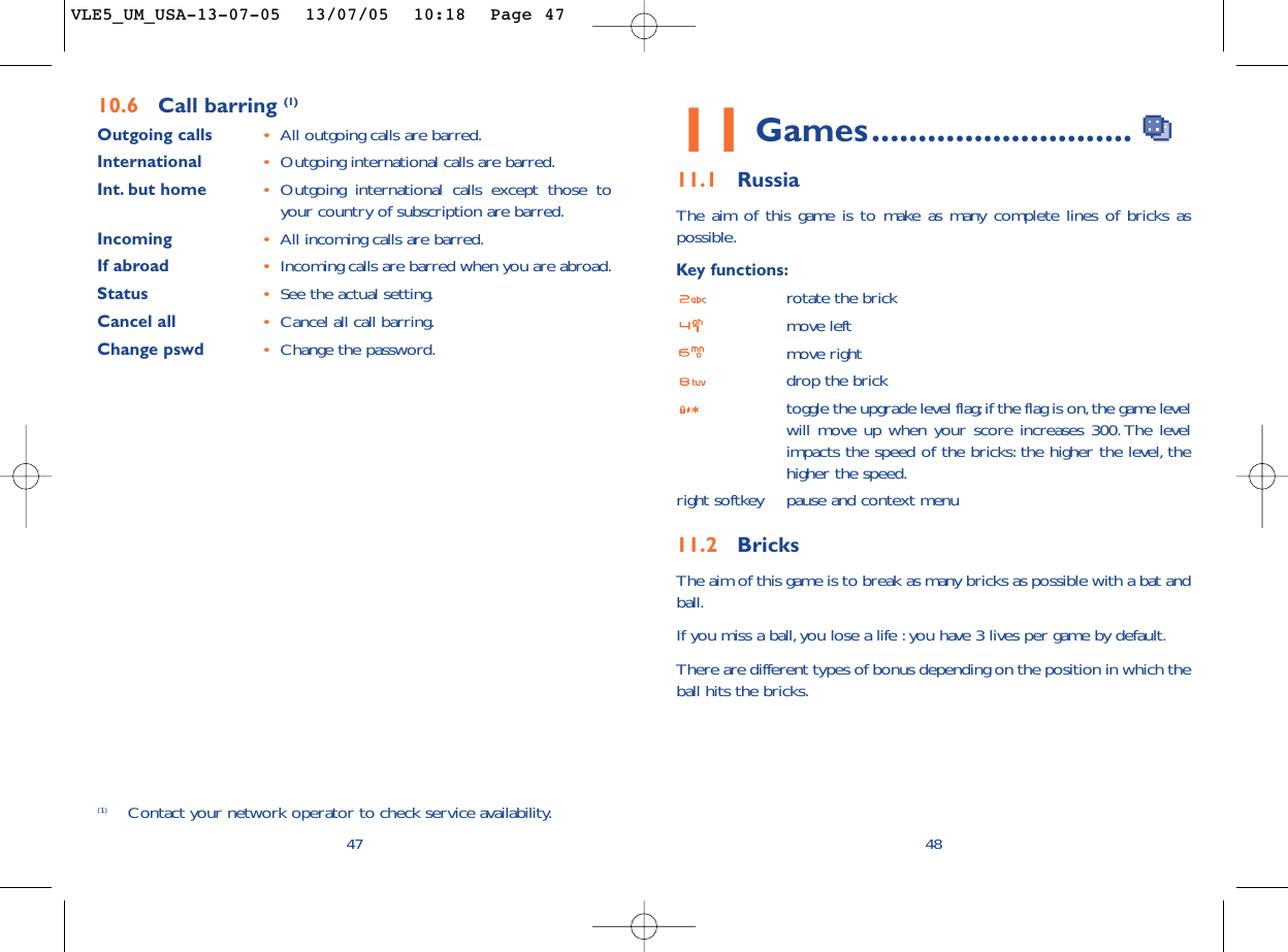 4811 Games............................11.1 RussiaThe aim of this game is to make as many complete lines of bricks aspossible.Key functions:rotate the brickmove leftmove rightdrop the bricktoggle the upgrade level flag;if the flag is on,the game levelwill move up when your score increases 300. The levelimpacts the speed of the bricks: the higher the level, thehigher the speed.right softkey pause and context menu11.2 BricksThe aim of this game is to break as many bricks as possible with a bat andball.If you miss a ball,you lose a life :you have 3 lives per game by default.There are different types of bonus depending on the position in which theball hits the bricks.4710.6 Call barring (1)Outgoing calls •All outgoing calls are barred.International  •Outgoing international calls are barred.Int. but home •Outgoing international calls except those toyour country of subscription are barred.Incoming •All incoming calls are barred.If abroad  •Incoming calls are barred when you are abroad.Status •See the actual setting.Cancel all •Cancel all call barring.Change pswd •Change the password.(1) Contact your network operator to check service availability.VLE5_UM_USA-13-07-05  13/07/05  10:18  Page 47