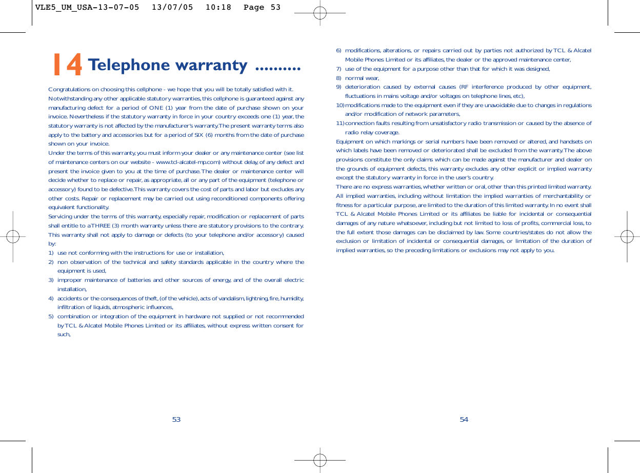 6) modifications, alterations, or repairs carried out by parties not authorized by TCL &amp; AlcatelMobile Phones Limited or its affiliates, the dealer or the approved maintenance center,7) use of the equipment for a purpose other than that for which it was designed,8) normal wear,9) deterioration caused by external causes (RF interference produced by other equipment,fluctuations in mains voltage and/or voltages on telephone lines,etc),10)modifications made to the equipment even if they are unavoidable due to changes in regulationsand/or modification of network parameters,11)connection faults resulting from unsatisfactory radio transmission or caused by the absence ofradio relay coverage.Equipment on which markings or serial numbers have been removed or altered, and handsets onwhich labels have been removed or deteriorated shall be excluded from the warranty.The aboveprovisions constitute the only claims which can be made against the manufacturer and dealer onthe grounds of equipment defects, this warranty excludes any other explicit or implied warrantyexcept the statutory warranty in force in the user’s country.There are no express warranties,whether written or oral,other than this printed limited warranty.All implied warranties, including without limitation the implied warranties of merchantability orfitness for a particular purpose,are limited to the duration of this limited warranty.In no event shallTCL &amp; Alcatel Mobile Phones Limited or its affiliates be liable for incidental or consequentialdamages of any nature whatsoever, including but not limited to loss of profits, commercial loss, tothe full extent those damages can be disclaimed by law. Some countries/states do not allow theexclusion or limitation of incidental or consequential damages, or limitation of the duration ofimplied warranties,so the preceding limitations or exclusions may not apply to you.545314 Telephone warranty ..........Congratulations on choosing this cellphone - we hope that you will be totally satisfied with it.Notwithstanding any other applicable statutory warranties,this cellphone is guaranteed against anymanufacturing defect for a period of ONE (1) year from the date of purchase shown on yourinvoice. Nevertheless if the statutory warranty in force in your country exceeds one (1) year, thestatutory warranty is not affected by the manufacturer’s warranty.The present warranty terms alsoapply to the battery and accessories but for a period of SIX (6) months from the date of purchaseshown on your invoice.Under the terms of this warranty,you must inform your dealer or any maintenance center (see listof maintenance centers on our website - www.tcl-alcatel-mp.com) without delay,of any defect andpresent the invoice given to you at the time of purchase.The dealer or maintenance center willdecide whether to replace or repair,as appropriate,all or any part of the equipment (telephone oraccessory) found to be defective.This warranty covers the cost of parts and labor but excludes anyother costs. Repair or replacement may be carried out using reconditioned components offeringequivalent functionality.Servicing under the terms of this warranty, especially repair, modification or replacement of partsshall entitle to a THREE (3) month warranty unless there are statutory provisions to the contrary.This warranty shall not apply to damage or defects (to your telephone and/or accessory) causedby:1) use not conforming with the instructions for use or installation,2) non observation of the technical and safety standards applicable in the country where theequipment is used,3) improper maintenance of batteries and other sources of energy, and of the overall electricinstallation,4) accidents or the consequences of theft,(of the vehicle),acts of vandalism,lightning,fire,humidity,infiltration of liquids, atmospheric influences,5) combination or integration of the equipment in hardware not supplied or not recommendedby TCL &amp; Alcatel Mobile Phones Limited or its affiliates, without express written consent forsuch,VLE5_UM_USA-13-07-05  13/07/05  10:18  Page 53