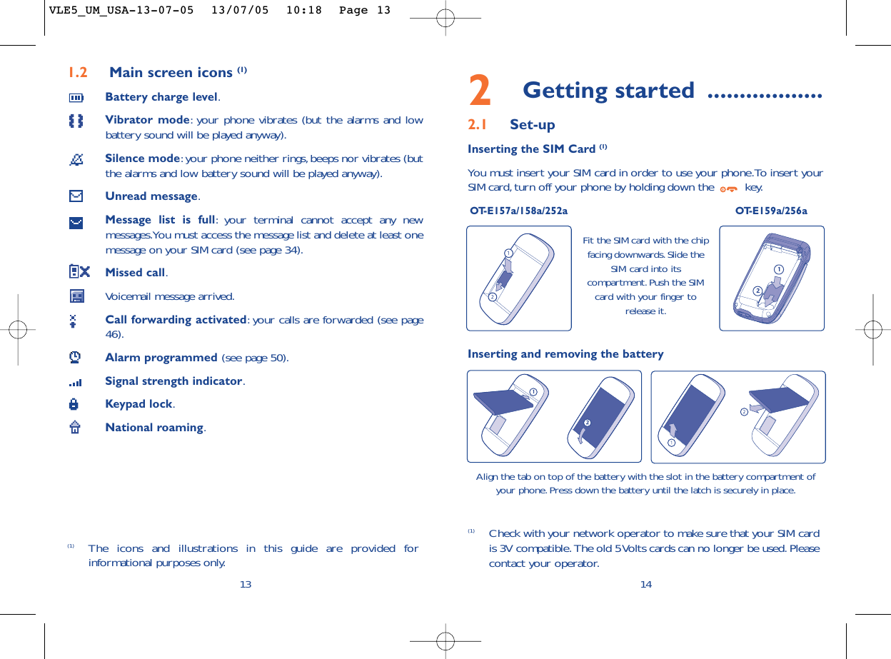 2Getting started ..................2.1 Set-upInserting the SIM Card (1)You must insert your SIM card in order to use your phone.To insert yourSIM card, turn off your phone by holding down the  key.OT-E157a/158a/252a OT-E159a/256a14Fit the SIM card with the chipfacing downwards.Slide theSIM card into itscompartment. Push the SIMcard with your finger torelease it.(1) Check with your network operator to make sure that your SIM cardis 3V compatible. The old 5 Volts cards can no longer be used. Pleasecontact your operator.Inserting and removing the batteryAlign the tab on top of the battery with the slot in the battery compartment ofyour phone. Press down the battery until the latch is securely in place.1.2 Main screen icons (1)Battery charge level.Vibrator mode:your phone vibrates (but the alarms and lowbattery sound will be played anyway).Silence mode:your phone neither rings,beeps nor vibrates (butthe alarms and low battery sound will be played anyway).Unread message.Message list is full:your terminal cannot accept any newmessages.You must access the message list and delete at least onemessage on your SIM card (see page 34).Missed call.Voicemail message arrived.Call forwarding activated:your calls are forwarded (see page46).Alarm programmed (see page 50).Signal strength indicator.Keypad lock.National roaming.13(1) The icons and illustrations in this guide are provided forinformational purposes only.VLE5_UM_USA-13-07-05  13/07/05  10:18  Page 13