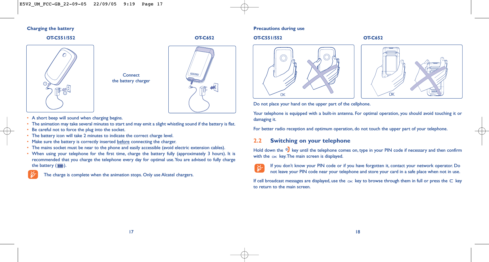 18Precautions during useOT-C551/552 OT-C652Do not place your hand on the upper part of the cellphone.Your telephone is equipped with a built-in antenna. For optimal operation, you should avoid touching it ordamaging it.For better radio reception and optimum operation, do not touch the upper part of your telephone.2.2 Switching on your telephoneHold down the  key until the telephone comes on, type in your PIN code if necessary and then confirmwith the  key.The main screen is displayed.If you don’t know your PIN code or if you have forgotten it, contact your network operator. Donot leave your PIN code near your telephone and store your card in a safe place when not in use.If cell broadcast messages are displayed, use the  key to browse through them in full or press the  keyto return to the main screen.Charging the batteryOT-C551/552 OT-C652Connect the battery charger•A short beep will sound when charging begins.•The animation may take several minutes to start and may emit a slight whistling sound if the battery is flat.•Be careful not to force the plug into the socket.•The battery icon will take 2 minutes to indicate the correct charge level.•Make sure the battery is correctly inserted beforeconnecting the charger.•The mains socket must be near to the phone and easily accessible (avoid electric extension cables).•When using your telephone for the first time, charge the battery fully (approximately 3 hours). It isrecommended that you charge the telephone every day for optimal use.You are advised to fully chargethe battery ( ).The charge is complete when the animation stops. Only use Alcatel chargers.17E5V2_UM_FCC-GB_22-09-05  22/09/05  9:19  Page 17