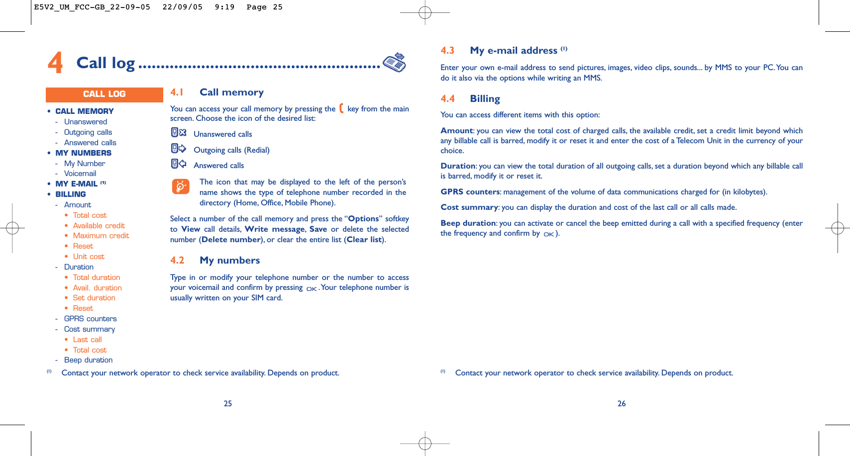 264.3 My e-mail address (1)Enter your own e-mail address to send pictures, images, video clips, sounds... by MMS to your PC.You cando it also via the options while writing an MMS.4.4 Billing You can access different items with this option:Amount:you can view the total cost of charged calls, the available credit, set a credit limit beyond whichany billable call is barred, modify it or reset it and enter the cost of a Telecom Unit in the currency of yourchoice.Duration:you can view the total duration of all outgoing calls, set a duration beyond which any billable callis barred, modify it or reset it.GPRS counters:management of the volume of data communications charged for (in kilobytes).Cost summary:you can display the duration and cost of the last call or all calls made.Beep duration:you can activate or cancel the beep emitted during a call with a specified frequency (enterthe frequency and confirm by  ).(1) Contact your network operator to check service availability. Depends on product.254Call log ......................................................CALL LOG•CALL MEMORY-Unanswered -Outgoing calls-Answered calls•MY NUMBERS-My Number-Voicemail•MY E-MAIL (1)•BILLING-Amount•Total cost•Available credit•Maximum credit•Reset•Unit cost-Duration•Total duration•Avail. duration•Set duration•Reset-GPRS counters-Cost summary•Last call•Total cost-Beep duration4.1 Call memory Yo u can access your call memory by pressing the  key from the mainscreen. Choose the icon of the desired list:Unanswered callsOutgoing calls (Redial)Answered calls The icon that may be displayed to the left of the person’sname shows the type of telephone number recorded in thedirectory (Home, Office, Mobile Phone).Select a number of the call memory and press the “Options” softkeyto  View call details, Write message,Save or delete the selectednumber (Delete number), or clear the entire list (Clear list).4.2 My numbers Type in or modify your telephone number or the number to accessyour voicemail and confirm by pressing  .Your telephone number isusually written on your SIM card.(1) Contact your network operator to check service availability. Depends on product.E5V2_UM_FCC-GB_22-09-05  22/09/05  9:19  Page 25