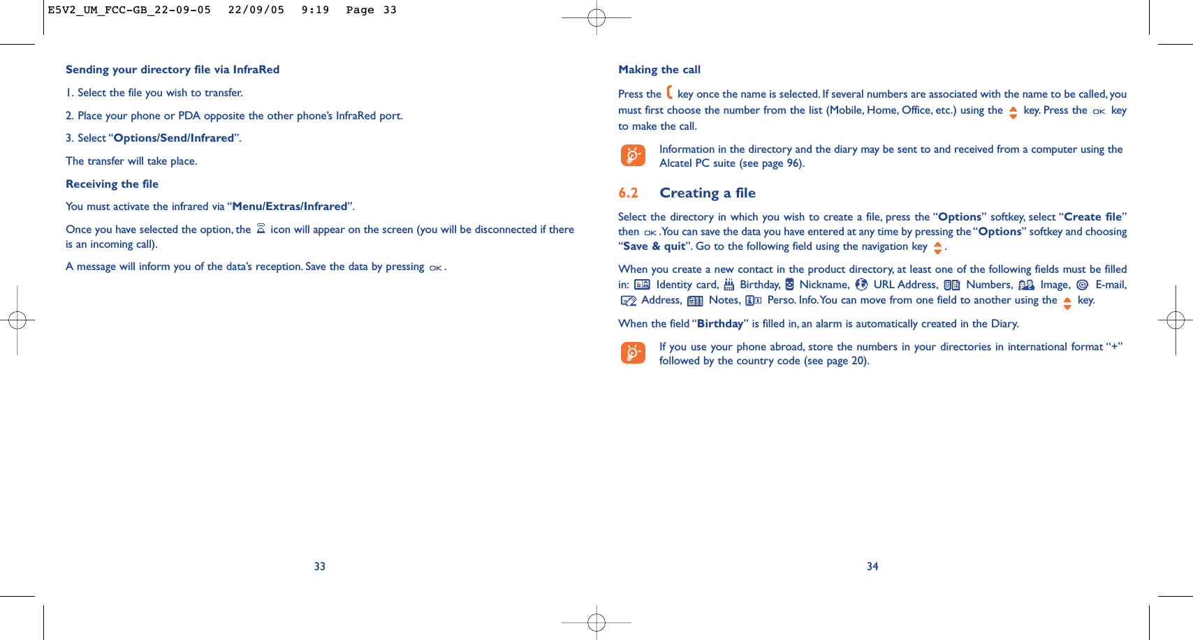 34Making the callPress the  key once the name is selected. If several numbers are associated with the name to be called, youmust first choose the number from the list (Mobile, Home, Office, etc.) using the key. Press the  keyto make the call.Information in the directory and the diary may be sent to and received from a computer using theAlcatel PC suite (see page 96).6.2 Creating a fileSelect the directory in which you wish to create a file, press the “Options” softkey, select “Create file”then  .You can save the data you have entered at any time by pressing the “Options” softkey and choosing“Save &amp; quit”. Go to the following field using the navigation key  .When you create a new contact in the product directory, at least one of the following fields must be filledin: Identity card, Birthday, Nickname, URL Address, Numbers, Image, E-mail,Address, Notes, Perso. Info.You can move from one field to another using the  key.When the field “Birthday” is filled in, an alarm is automatically created in the Diary.If you use your phone abroad, store the numbers in your directories in international format “+”followed by the country code (see page 20).Sending your directory file via InfraRed1. Select the file you wish to transfer.2. Place your phone or PDA opposite the other phone’s InfraRed port.3. Select “Options/Send/Infrared”.The transfer will take place.Receiving the file You must activate the infrared via “Menu/Extras/Infrared”.Once you have selected the option, the  icon will appear on the screen (you will be disconnected if thereis an incoming call).A message will inform you of the data’s reception. Save the data by pressing  .33E5V2_UM_FCC-GB_22-09-05  22/09/05  9:19  Page 33