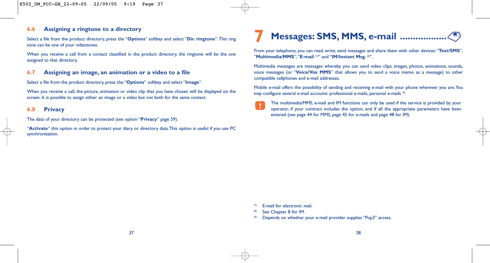 7Messages: SMS, MMS, e-mail ..................From your telephone, you can read, write, send messages and share them with other devices: “Te xt/SMS”,“Multimedia/MMS”,“E-mail (1)” and “IM/Instant Msg. (2)”.Multimedia messages are messages whereby you can send video clips, images, photos, animations, sounds,voice messages (or “Voice/Vox MMS” that allows you to send a voice memo as a message) to othercompatible cellphones and e-mail addresses.Mobile e-mail offers the possibility of sending and receiving e-mail with your phone wherever you are.Youmay configure several e-mail accounts: professional e-mails, personal e-mails (3).The multimedia/MMS, e-mail and IM functions can only be used if the service is provided by youroperator, if your contract includes the option, and if all the appropriate parameters have beenentered (see page 44 for MMS, page 45 for e-mails and page 48 for IM).38(1) E-mail for electronic mail.(2) See Chapter 8 for IM.(3) Depends on whether your e-mail provider supplies “Pop3” access.6.6 Assigning a ringtone to a directorySelect a file from the product directory, press the “Options” softkey and select “Dir. ringtone”.This ringtone can be one of your videotones.When you receive a call from a contact classified in the product directory, the ringtone will be the oneassigned to that directory.6.7 Assigning an image, an animation or a video to a fileSelect a file from the product directory, press the “Options” softkey and select “Image”.When you receive a call, the picture, animation or video clip that you have chosen will be displayed on thescreen. It is possible to assign either an image or a video but not both for the same contact.6.8 PrivacyThe data of your directory can be protected (see option “Privacy” page 59).“Activate” this option in order to protect your diary or directory data.This option is useful if you use PCsynchronization.37E5V2_UM_FCC-GB_22-09-05  22/09/05  9:19  Page 37