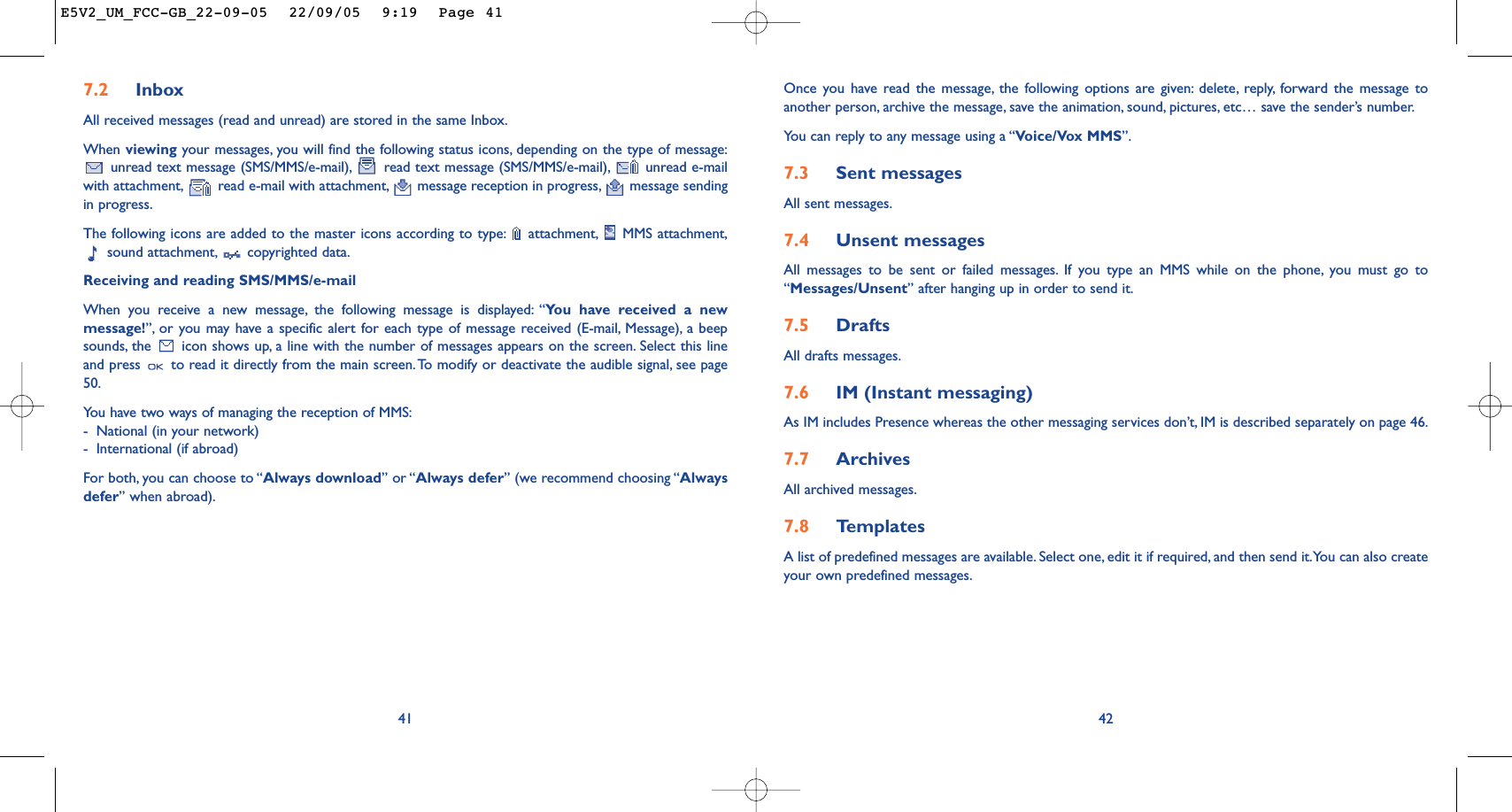 42Once you have read the message, the following options are given: delete, reply, forward the message toanother person, archive the message, save the animation, sound, pictures, etc… save the sender’s number.You can reply to any message using a “Voice/Vox MMS”.7.3 Sent messagesAll sent messages.7.4 Unsent messagesAll messages to be sent or failed messages. If you type an MMS while on the phone, you must go to“Messages/Unsent” after hanging up in order to send it.7.5 Drafts All drafts messages.7.6 IM (Instant messaging)As IM includes Presence whereas the other messaging services don’t, IM is described separately on page 46.7.7 Archives All archived messages.7.8 Te mplatesA list of predefined messages are available. Select one, edit it if required, and then send it.You can also createyour own predefined messages.7.2 InboxAll received messages (read and unread) are stored in the same Inbox.When viewing your messages, you will find the following status icons, depending on the type of message:unread text message (SMS/MMS/e-mail), read text message (SMS/MMS/e-mail), unread e-mailwith attachment, read e-mail with attachment, message reception in progress, message sendingin progress.The following icons are added to the master icons according to type: attachment, MMS attachment,sound attachment, copyrighted data.Receiving and reading SMS/MMS/e-mailWhen you receive a new message, the following message is displayed: “You have received a newmessage!”, or you may have a specific alert for each type of message received (E-mail, Message), a beepsounds, the  icon shows up, a line with the number of messages appears on the screen. Select this lineand press  to read it directly from the main screen.To modify or deactivate the audible signal, see page50.You have two ways of managing the reception of MMS:-National (in your network)-International (if abroad)For both, you can choose to “Always download” or “Always defer” (we recommend choosing “Alwaysdefer” when abroad).41E5V2_UM_FCC-GB_22-09-05  22/09/05  9:19  Page 41