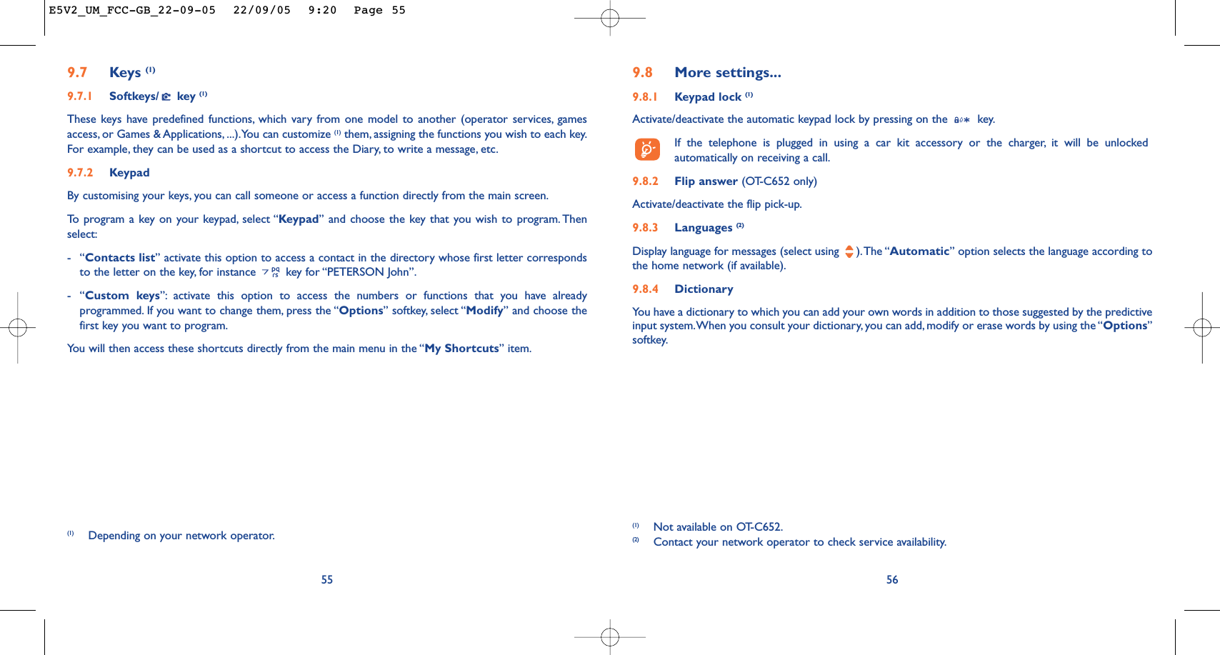 569.8 More settings...9.8.1 Keypad lock (1)Activate/deactivate the automatic keypad lock by pressing on the  key.If the telephone is plugged in using a car kit accessory or the charger, it will be unlockedautomatically on receiving a call.9.8.2 Flip answer (OT-C652 only)Activate/deactivate the flip pick-up.9.8.3 Languages (2)Display language for messages (select using  ).The “Automatic” option selects the language according tothe home network (if available).9.8.4 DictionaryYou have a dictionary to which you can add your own words in addition to those suggested by the predictiveinput system.When you consult your dictionary, you can add, modify or erase words by using the “Options”softkey.(1) Not available on OT-C652.(2) Contact your network operator to check service availability.9.7 Keys (1)9.7.1 Softkeys/ key (1)These keys have predefined functions, which vary from one model to another (operator services, gamesaccess, or Games &amp; Applications, ...).You can customize (1) them, assigning the functions you wish to each key.For example, they can be used as a shortcut to access the Diary, to write a message, etc.9.7.2 KeypadBy customising your keys, you can call someone or access a function directly from the main screen.To   program a key on your keypad, select “Keypad” and choose the key that you wish to program. Thenselect:-“Contacts list” activate this option to access a contact in the directory whose first letter correspondsto the letter on the key, for instance  key for “PETERSON John”.-“Custom keys”: activate this option to access the numbers or functions that you have alreadyprogrammed. If you want to change them, press the “Options” softkey, select “Modify” and choose thefirst key you want to program.You will then access these shortcuts directly from the main menu in the “My Shortcuts” item.55(1) Depending on your network operator.E5V2_UM_FCC-GB_22-09-05  22/09/05  9:20  Page 55