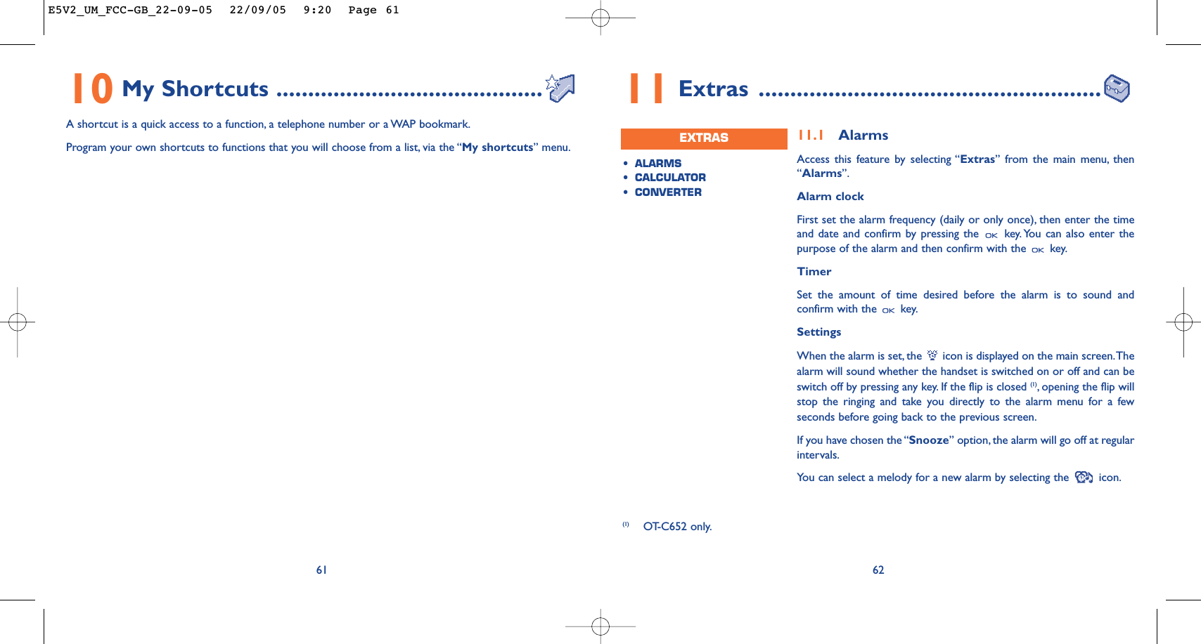 6211.1 AlarmsAccess this feature by selecting “Extras” from the main menu, then“Alarms”.Alarm clockFirst set the alarm frequency (daily or only once), then enter the timeand date and confirm by pressing the  key. You can also enter thepurpose of the alarm and then confirm with the  key.TimerSet the amount of time desired before the alarm is to sound andconfirm with the  key.SettingsWhen the alarm is set, the  icon is displayed on the main screen.Thealarm will sound whether the handset is switched on or off and can beswitch off by pressing any key. If the flip is closed (1),opening the flip willstop the ringing and take you directly to the alarm menu for a fewseconds before going back to the previous screen.If you have chosen the “Snooze” option, the alarm will go off at regularintervals.You can select a melody for a new alarm by selecting the  icon.•ALARMS•CALCULATOR•CONVERTEREXTRAS11 Extras ......................................................(1) OT-C652 only.6110 My Shortcuts ..........................................A shortcut is a quick access to a function, a telephone number or a WAP bookmark.Program your own shortcuts to functions that you will choose from a list, via the “My shortcuts” menu.E5V2_UM_FCC-GB_22-09-05  22/09/05  9:20  Page 61