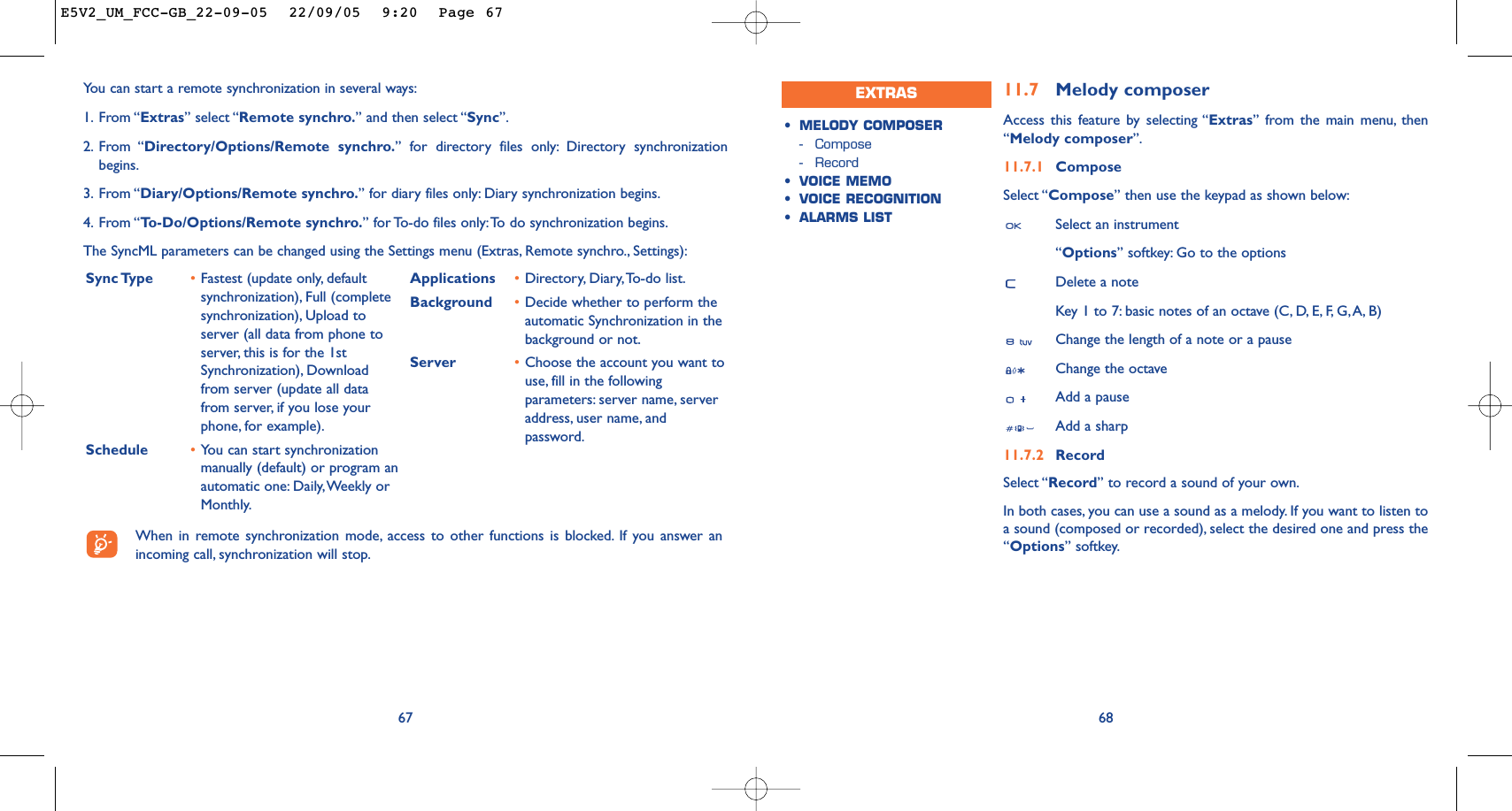 6811.7 Melody composerAccess this feature by selecting “Extras” from the main menu, then“Melody composer”.11.7.1 ComposeSelect “Compose” then use the keypad as shown below:Select an instrument“Options” softkey: Go to the optionsDelete a noteKey 1 to 7: basic notes of an octave (C, D, E, F, G,A, B)Change the length of a note or a pauseChange the octaveAdd a pauseAdd a sharp11.7.2 RecordSelect “Record” to record a sound of your own.In both cases, you can use a sound as a melody. If you want to listen toa sound (composed or recorded), select the desired one and press the“Options” softkey.•MELODY COMPOSER-Compose-Record•VOICE MEMO•VOICE RECOGNITION•ALARMS LISTEXTRAS67You can start a remote synchronization in several ways:1. From “Extras” select “Remote synchro.” and then select “Sync”.2. From “Directory/Options/Remote synchro.” for directory files only: Directory synchronizationbegins.3. From “Diary/Options/Remote synchro.” for diary files only: Diary synchronization begins.4. From “To-Do/Options/Remote synchro.” for To-do files only:To do synchronization begins.The SyncML parameters can be changed using the Settings menu (Extras, Remote synchro., Settings):Sync Type  •Fastest (update only, defaultsynchronization), Full (completesynchronization), Upload toserver (all data from phone toserver, this is for the 1stSynchronization), Downloadfrom server (update all datafrom server, if you lose yourphone, for example).Schedule •You can start synchronizationmanually (default) or program anautomatic one: Daily,Weekly orMonthly.Applications •Directory, Diary,To-do list.Background  •Decide whether to perform theautomatic Synchronization in thebackground or not.Server •Choose the account you want touse, fill in the followingparameters: server name, serveraddress, user name, andpassword.When in remote synchronization mode, access to other functions is blocked. If you answer anincoming call, synchronization will stop.E5V2_UM_FCC-GB_22-09-05  22/09/05  9:20  Page 67