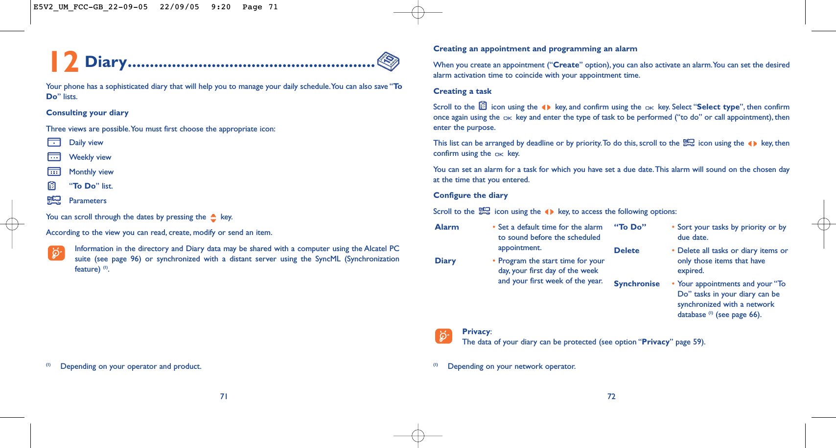 Creating an appointment and programming an alarmWhen you create an appointment (“Create” option), you can also activate an alarm.You can set the desiredalarm activation time to coincide with your appointment time.Creating a taskScroll to the  icon using the  key, and confirm using the  key. Select “Select type”, then confirmonce again using the  key and enter the type of task to be performed (“to do” or call appointment), thenenter the purpose.This list can be arranged by deadline or by priority.To do this, scroll to the  icon using the  key, thenconfirm using the  key.You can set an alarm for a task for which you have set a due date.This alarm will sound on the chosen dayat the time that you entered.Configure the diaryScroll to the  icon using the  key, to access the following options:72Alarm •Set a default time for the alarmto sound before the scheduledappointment.Diary •Program the start time for yourday, your first day of the weekand your first week of the year.“To Do” •Sort your tasks by priority or bydue date.Delete •Delete all tasks or diary items oronly those items that haveexpired.Synchronise •Your appointments and your “ToDo” tasks in your diary can besynchronized with a networkdatabase (1) (see page 66).Privacy:The data of your diary can be protected (see option “Privacy” page 59).(1) Depending on your network operator.12 Diary........................................................Your phone has a sophisticated diary that will help you to manage your daily schedule.You can also save “ToDo” lists.Consulting your diaryThree views are possible.You must first choose the appropriate icon:Daily viewWeekly viewMonthly view“To  D o ” list.ParametersYou can scroll through the dates by pressing the  key.According to the view you can read, create, modify or send an item.Information in the directory and Diary data may be shared with a computer using the Alcatel PCsuite (see page 96) or synchronized with a distant server using the SyncML (Synchronizationfeature) (1).71(1) Depending on your operator and product.E5V2_UM_FCC-GB_22-09-05  22/09/05  9:20  Page 71