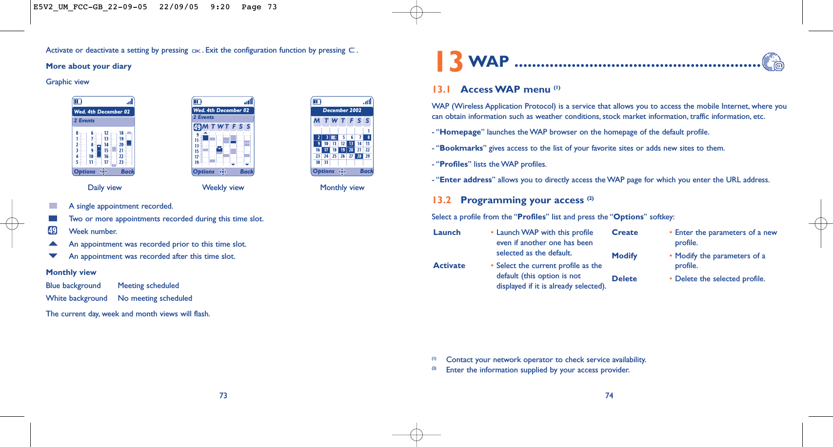 Launch  •Launch WAP with this profileeven if another one has beenselected as the default.Activate •Select the current profile as thedefault (this option is notdisplayed if it is already selected).Create •Enter the parameters of a newprofile.Modify •Modify the parameters of aprofile.Delete •Delete the selected profile.7413WAP ........................................................13.1 Access WAP menu  (1)WAP (Wireless Application Protocol) is a service that allows you to access the mobile Internet, where youcan obtain information such as weather conditions, stock market information, traffic information, etc.- “Homepage” launches the WAP browser on the homepage of the default profile.- “Bookmarks” gives access to the list of your favorite sites or adds new sites to them.- “Profiles” lists the WAP profiles.- “Enter address” allows you to directly access the WAP page for which you enter the URL address.13.2 Programming your access (2)Select a profile from the “Profiles” list and press the “Options” softkey:(1) Contact your network operator to check service availability.(2) Enter the information supplied by your access provider.Daily view Weekly view Monthly view73Activate or deactivate a setting by pressing  . Exit the configuration function by pressing  .More about your diaryGraphic viewA single appointment recorded.Tw o or more appointments recorded during this time slot.Week number.An appointment was recorded prior to this time slot.An appointment was recorded after this time slot.Monthly viewBlue background Meeting scheduledWhite background No meeting scheduledThe current day, week and month views will flash.Wed. 4th December 022 EventsWed. 4th December 022 EventsDecember 2002TMWFTSS TMWFTSSOptions Back Options Back Options BackE5V2_UM_FCC-GB_22-09-05  22/09/05  9:20  Page 73