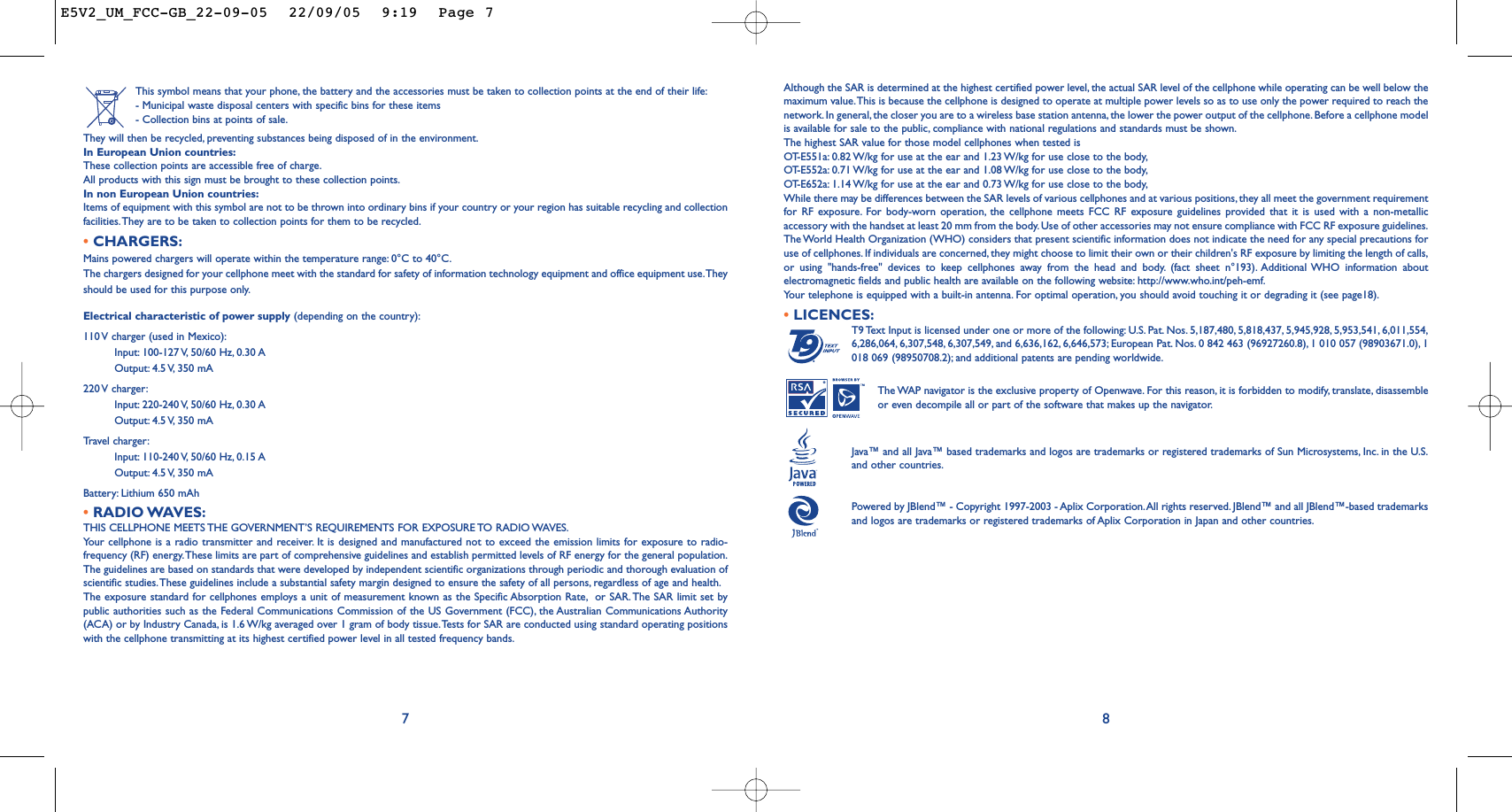 8Although the SAR is determined at the highest certified power level, the actual SAR level of the cellphone while operating can be well below themaximum value.This is because the cellphone is designed to operate at multiple power levels so as to use only the power required to reach thenetwork. In general, the closer you are to a wireless base station antenna,the lower the power output of the cellphone. Before a cellphone modelis available for sale to the public, compliance with national regulations and standards must be shown.The highest SAR value for those model cellphones when tested isOT-E551a: 0.82 W/kg for use at the ear and 1.23 W/kg for use close to the body,OT-E552a: 0.71 W/kg for use at the ear and 1.08 W/kg for use close to the body,OT-E652a: 1.14 W/kg for use at the ear and 0.73 W/kg for use close to the body,While there may be differences between the SAR levels of various cellphones and at various positions, they all meet the government requirementfor RF exposure. For body-worn operation, the cellphone meets FCC RF exposure guidelines provided that it is used with a non-metallicaccessory with the handset at least 20 mm from the body. Use of other accessories may not ensure compliance with FCC RF exposure guidelines.The World Health Organization (WHO) considers that present scientific information does not indicate the need for any special precautions foruse of cellphones. If individuals are concerned, they might choose to limit their own or their children&apos;s RF exposure by limiting the length of calls,or using &quot;hands-free&quot; devices to keep cellphones away from the head and body. (fact sheet n°193). Additional WHO information aboutelectromagnetic fields and public health are available on the following website: http://www.who.int/peh-emf.Your telephone is equipped with a built-in antenna. For optimal operation, you should avoid touching it or degrading it (see page18).•LICENCES:T9 Text Input is licensed under one or more of the following: U.S. Pat. Nos. 5,187,480, 5,818,437, 5,945,928, 5,953,541, 6,011,554,6,286,064, 6,307,548, 6,307,549, and 6,636,162, 6,646,573; European Pat. Nos. 0 842 463 (96927260.8), 1 010 057 (98903671.0), 1018 069 (98950708.2); and additional patents are pending worldwide.The WAP navigator is the exclusive property of Openwave. For this reason, it is forbidden to modify, translate, disassembleor even decompile all or part of the software that makes up the navigator.Java™ and all Java™ based trademarks and logos are trademarks or registered trademarks of Sun Microsystems, Inc. in the U.S.and other countries.Powered by JBlend™ - Copyright 1997-2003 - Aplix Corporation.All rights reserved. JBlend™ and all JBlend™-based trademarksand logos are trademarks or registered trademarks of Aplix Corporation in Japan and other countries.®This symbol means that your phone, the battery and the accessories must be taken to collection points at the end of their life:- Municipal waste disposal centers with specific bins for these items- Collection bins at points of sale.They will then be recycled, preventing substances being disposed of in the environment.In European Union countries:These collection points are accessible free of charge.All products with this sign must be brought to these collection points.In non European Union countries:Items of equipment with this symbol are not to be thrown into ordinary bins if your country or your region has suitable recycling and collectionfacilities.They are to be taken to collection points for them to be recycled.•CHARGERS:Mains powered chargers will operate within the temperature range: 0°C to 40°C.The chargers designed for your cellphone meet with the standard for safety of information technology equipment and office equipment use.Theyshould be used for this purpose only.Electrical characteristic of power supply (depending on the country):110 V charger (used in Mexico):Input: 100-127 V, 50/60  Hz, 0.30 AOutput: 4.5 V, 350  mA220 V  charger:Input: 220-240 V, 50/60  Hz, 0.30 AOutput: 4.5 V, 350  mATr avel charger:Input: 110-240 V, 50/60  Hz, 0.15 AOutput: 4.5 V, 350  mABattery: Lithium 650 mAh•RADIO WAVES:THIS CELLPHONE MEETS THE GOVERNMENT’S REQUIREMENTS FOR EXPOSURE TO RADIO WAVES.Your cellphone is a radio transmitter and receiver. It is designed and manufactured not to exceed the emission limits for exposure to radio-frequency (RF) energy.These limits are part of comprehensive guidelines and establish permitted levels of RF energy for the general population.The guidelines are based on standards that were developed by independent scientific organizations through periodic and thorough evaluation ofscientific studies.These guidelines include a substantial safety margin designed to ensure the safety of all persons, regardless of age and health.The exposure standard for cellphones employs a unit of measurement known as the Specific Absorption Rate, or SAR. The SAR limit set bypublic authorities such as the Federal Communications Commission of the US Government (FCC), the Australian Communications Authority(ACA) or by Industry Canada, is 1.6 W/kg averaged over 1 gram of body tissue.Tests for SAR are conducted using standard operating positionswith the cellphone transmitting at its highest certified power level in all tested frequency bands.7E5V2_UM_FCC-GB_22-09-05  22/09/05  9:19  Page 7
