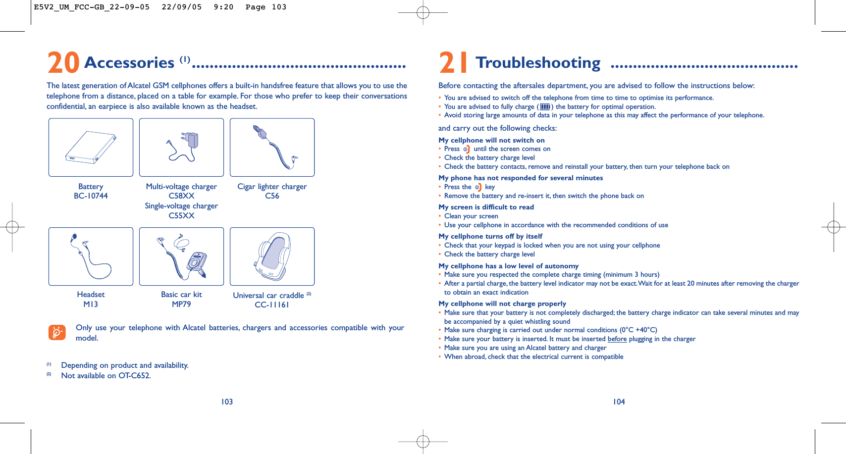 10421Troubleshooting ..........................................Before contacting the aftersales department, you are advised to follow the instructions below:•You are advised to switch off the telephone from time to time to optimise its performance.•You are advised to fully charge ( ) the battery for optimal operation.•Avoid storing large amounts of data in your telephone as this may affect the performance of your telephone.and carry out the following checks:My cellphone will not switch on•Press  until the screen comes on•Check the battery charge level•Check the battery contacts, remove and reinstall your battery, then turn your telephone back onMy phone has not responded for several minutes•Press the  key•Remove the battery and re-insert it, then switch the phone back on My screen is difficult to read•Clean your screen•Use your cellphone in accordance with the recommended conditions of useMy cellphone turns off by itself•Check that your keypad is locked when you are not using your cellphone•Check the battery charge levelMy cellphone has a low level of autonomy•Make sure you respected the complete charge timing (minimum 3 hours)•After a partial charge, the battery level indicator may not be exact.Wait for at least 20 minutes after removing the chargerto obtain an exact indicationMy cellphone will not charge properly•Make sure that your battery is not completely discharged; the battery charge indicator can take several minutes and maybe accompanied by a quiet whistling sound•Make sure charging is carried out under normal conditions (0°C +40°C)•Make sure your battery is inserted. It must be inserted beforeplugging in the charger•Make sure you are using an Alcatel battery and charger•When abroad, check that the electrical current is compatible20Accessories (1) ................................................The latest generation of Alcatel GSM cellphones offers a built-in handsfree feature that allows you to use thetelephone from a distance, placed on a table for example. For those who prefer to keep their conversationsconfidential, an earpiece is also available known as the headset.103Battery BC-10744Cigar lighter chargerC56Basic car kitMP79Universal car craddle (2)CC-11161(1) Depending on product and availability.(2) Not available on OT-C652.Only use your telephone with Alcatel batteries, chargers and accessories compatible with yourmodel.Multi-voltage chargerC58XXSingle-voltage chargerC55XXHeadsetM13E5V2_UM_FCC-GB_22-09-05  22/09/05  9:20  Page 103