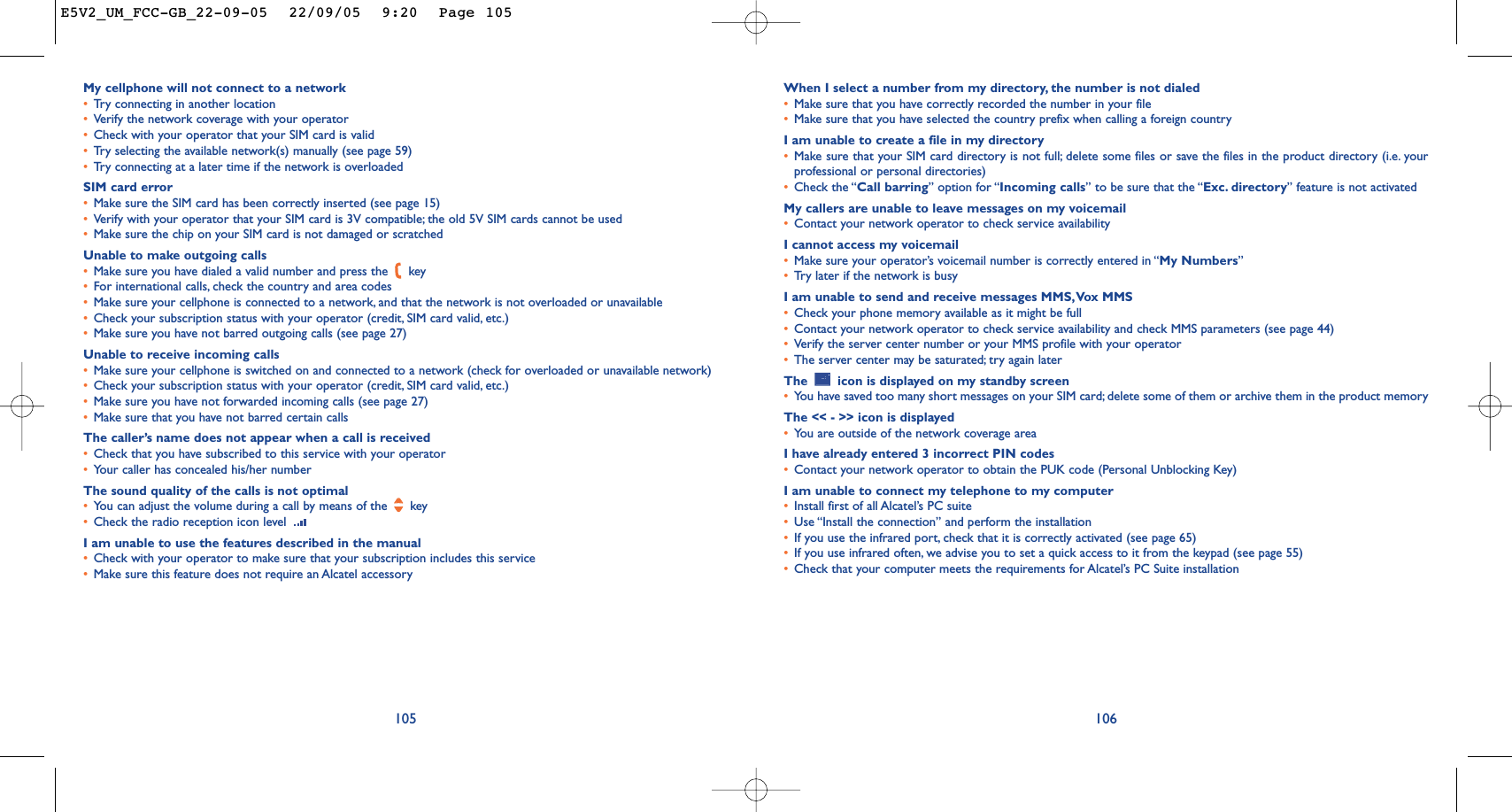 When I select a number from my directory, the number is not dialed•Make sure that you have correctly recorded the number in your file•Make sure that you have selected the country prefix when calling a foreign countryI am unable to create a file in my directory•Make sure that your SIM card directory is not full; delete some files or save the files in the product directory (i.e. yourprofessional or personal directories)•Check the “Call barring” option for “Incoming calls” to be sure that the “Exc. directory” feature is not activatedMy callers are unable to leave messages on my voicemail•Contact your network operator to check service availabilityI cannot access my voicemail•Make sure your operator’s voicemail number is correctly entered in “My Numbers”•Tr y later if the network is busyI am unable to send and receive messages MMS,Vox MMS•Check your phone memory available as it might be full•Contact your network operator to check service availability and check MMS parameters (see page 44)•Verify the server center number or your MMS profile with your operator•The server center may be saturated; try again laterThe  icon is displayed on my standby screen•You have saved too many short messages on your SIM card; delete some of them or archive them in the product memoryThe &lt;&lt; - &gt;&gt; icon is displayed•You are outside of the network coverage areaI have already entered 3 incorrect PIN codes•Contact your network operator to obtain the PUK code (Personal Unblocking Key)I am unable to connect my telephone to my computer•Install first of all Alcatel’s PC suite•Use “Install the connection” and perform the installation•If you use the infrared port, check that it is correctly activated (see page 65)•If you use infrared often, we advise you to set a quick access to it from the keypad (see page 55)•Check that your computer meets the requirements for Alcatel’s PC Suite installation106My cellphone will not connect to a network•Tr y connecting in another location•Verify the network coverage with your operator•Check with your operator that your SIM card is valid•Tr y selecting the available network(s) manually (see page 59)•Tr y connecting at a later time if the network is overloadedSIM card error•Make sure the SIM card has been correctly inserted (see page 15)•Verify with your operator that your SIM card is 3V compatible; the old 5V SIM cards cannot be used•Make sure the chip on your SIM card is not damaged or scratchedUnable to make outgoing calls•Make sure you have dialed a valid number and press the  key•For international calls, check the country and area codes•Make sure your cellphone is connected to a network, and that the network is not overloaded or unavailable•Check your subscription status with your operator (credit, SIM card valid, etc.)•Make sure you have not barred outgoing calls (see page 27)Unable to receive incoming calls•Make sure your cellphone is switched on and connected to a network (check for overloaded or unavailable network)•Check your subscription status with your operator (credit, SIM card valid, etc.)•Make sure you have not forwarded incoming calls (see page 27)•Make sure that you have not barred certain callsThe caller’s name does not appear when a call is received•Check that you have subscribed to this service with your operator•Your caller has concealed his/her numberThe sound quality of the calls is not optimal•Yo u can adjust the volume during a call by means of the  key•Check the radio reception icon level I am unable to use the features described in the manual•Check with your operator to make sure that your subscription includes this service•Make sure this feature does not require an Alcatel accessory105E5V2_UM_FCC-GB_22-09-05  22/09/05  9:20  Page 105