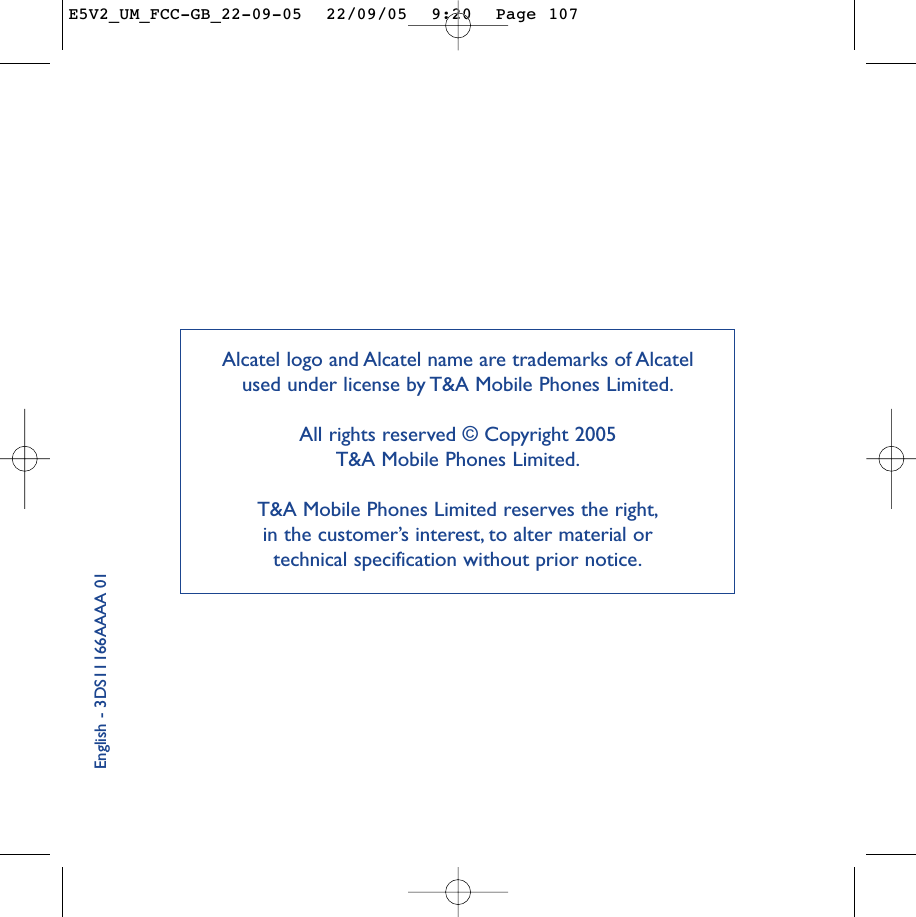 English - 3DS11166AAAA 01Alcatel logo and Alcatel name are trademarks of Alcatel used under license by T&amp;A Mobile Phones Limited.All rights reserved © Copyright 2005 T&amp;A Mobile Phones Limited.T&amp;A Mobile Phones Limited reserves the right,in the customer’s interest, to alter material or technical specification without prior notice.E5V2_UM_FCC-GB_22-09-05  22/09/05  9:20  Page 107