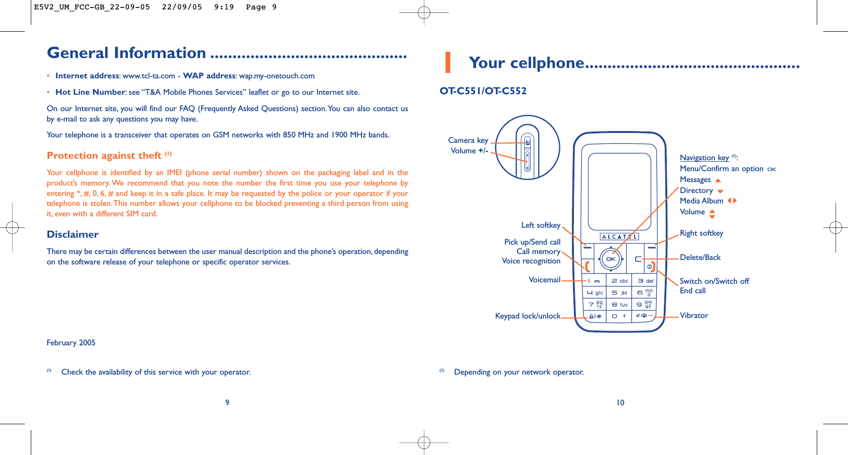 1Your cellphone................................................OT-C551/OT-C55210Delete/BackVoicemail Switch on/Switch offEnd callKeypad lock/unlockLeft softkey Right softkeyPick up/Send callCall memoryVoice recognitionNavigation key(1):Menu/Confirm an option Messages Directory Media Album Volume Vibrator(1) Depending on your network operator.Camera key Volume +/-General Information ............................................•Internet address:www.tcl-ta.com - WAP address:wap.my-onetouch.com•Hot Line Number:see “T&amp;A Mobile Phones Services” leaflet or go to our Internet site.On our Internet site, you will find our FAQ (Frequently Asked Questions) section.You can also contact usby e-mail to ask any questions you may have.Your telephone is a transceiver that operates on GSM networks with 850 MHz and 1900 MHz bands.Protection against theft (1)Your cellphone is identified by an IMEI (phone serial number) shown on the packaging label and in theproduct’s memory. We recommend that you note the number the first time you use your telephone byentering *, #, 0, 6, # and keep it in a safe place. It may be requested by the police or your operator if yourtelephone is stolen.This number allows your cellphone to be blocked preventing a third person from usingit, even with a different SIM card.DisclaimerThere may be certain differences between the user manual description and the phone’s operation, dependingon the software release of your telephone or specific operator services.February 20059(1) Check the availability of this service with your operator.E5V2_UM_FCC-GB_22-09-05  22/09/05  9:19  Page 9