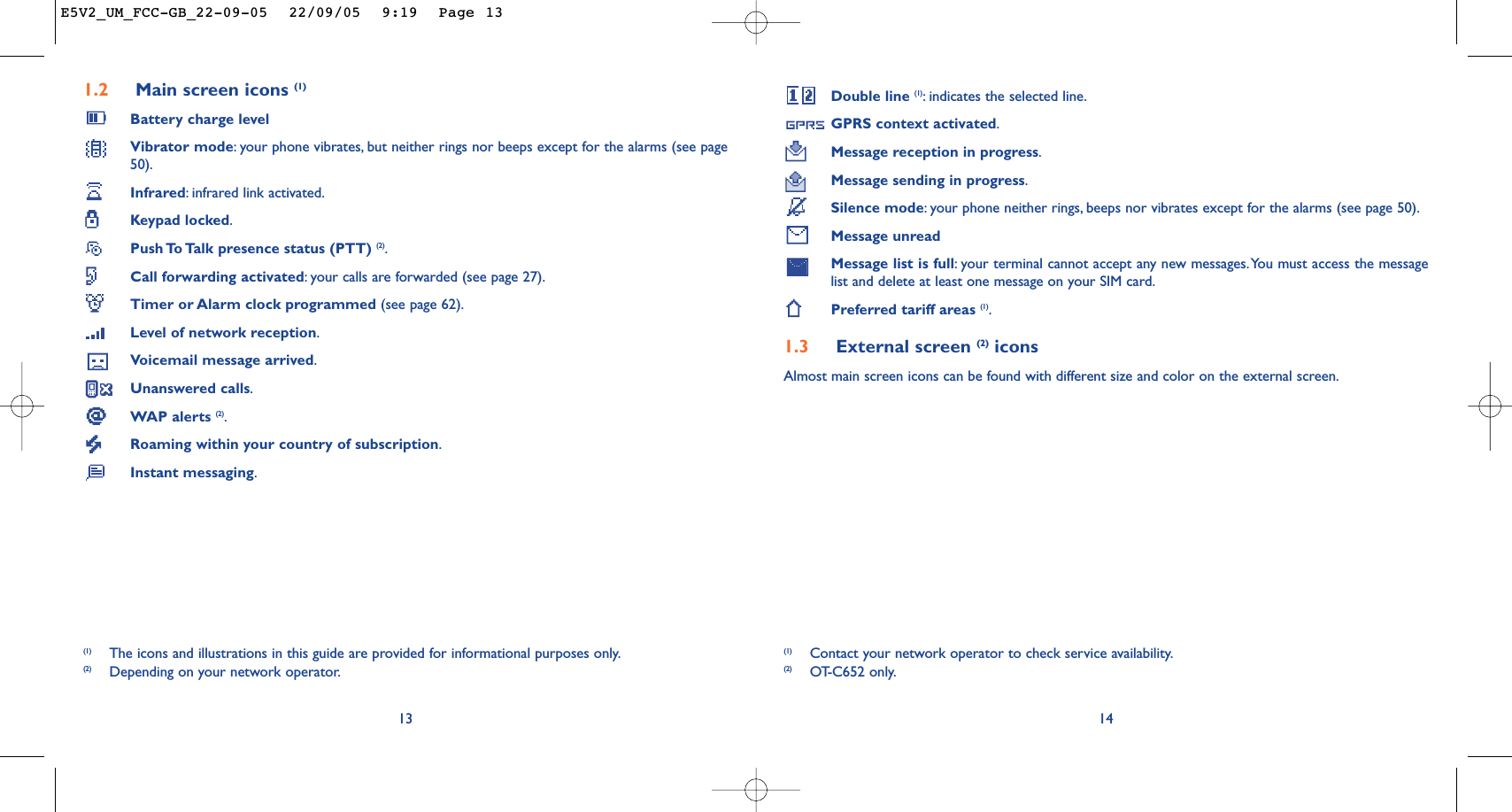 Double line (1):indicates the selected line.GPRS context activated.Message reception in progress.Message sending in progress.Silence mode:your phone neither rings, beeps nor vibrates except for the alarms (see page 50).Message unreadMessage list is full:your terminal cannot accept any new messages.You must access the messagelist and delete at least one message on your SIM card.Preferred tariff areas (1).1.3 External screen (2) iconsAlmost main screen icons can be found with different size and color on the external screen.14(1) Contact your network operator to check service availability.(2) OT-C652 only.1.2 Main screen icons (1)Battery charge levelVibrator mode:your phone vibrates, but neither rings nor beeps except for the alarms (see page50).Infrared:infrared link activated.Keypad locked.Push To Talk presence status (PTT) (2).Call forwarding activated:your calls are forwarded (see page 27).Timer or Alarm clock programmed (see page 62).Level of network reception.Voicemail message arrived.Unanswered calls.WAP alerts (2).Roaming within your country of subscription.Instant messaging.13(1) The icons and illustrations in this guide are provided for informational purposes only.(2) Depending on your network operator.E5V2_UM_FCC-GB_22-09-05  22/09/05  9:19  Page 13