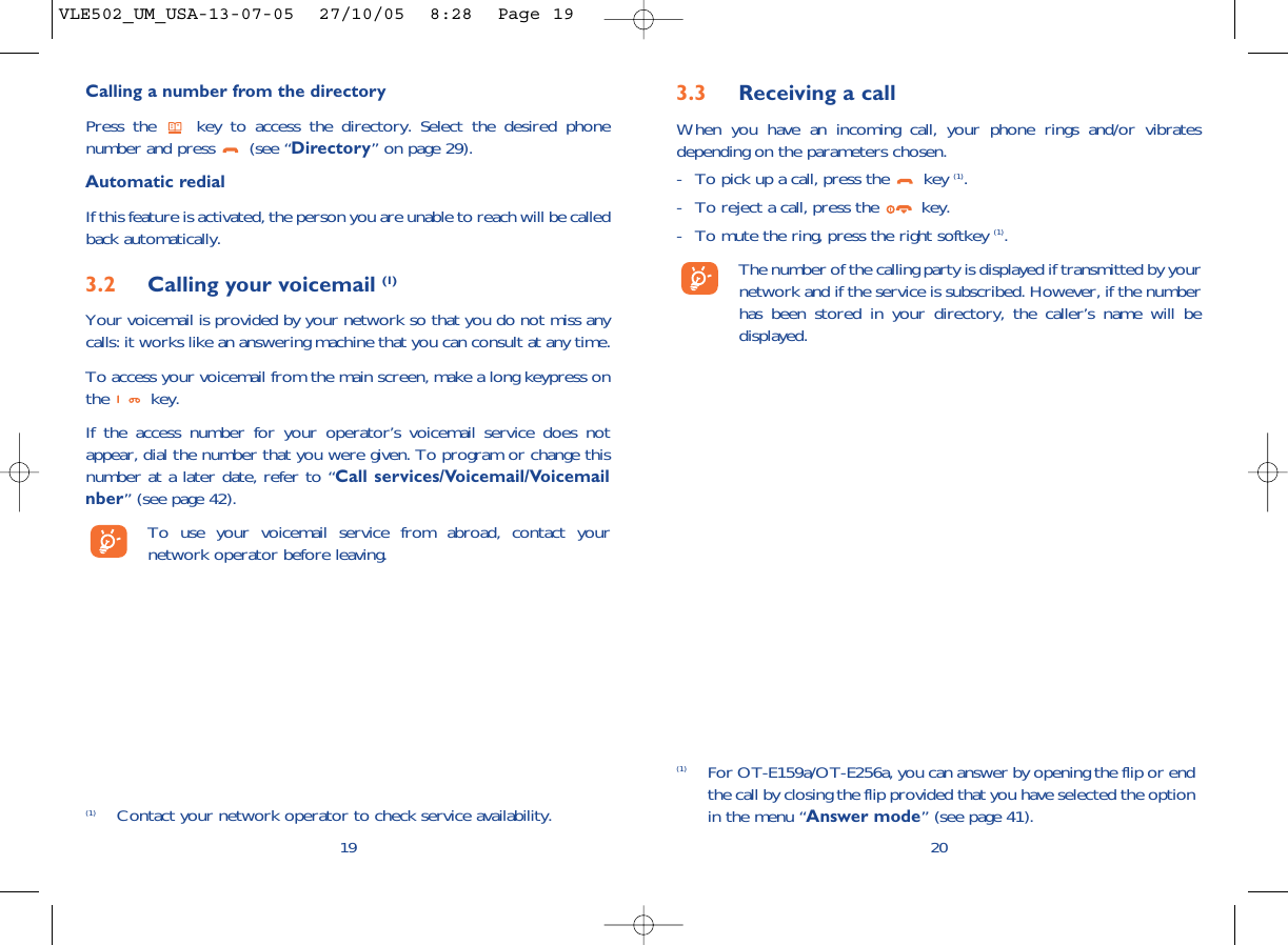 3.3 Receiving a callWhen you have an incoming call, your phone rings and/or vibratesdepending on the parameters chosen.- To pick up a call, press the  key (1).- To reject a call, press the  key. - To mute the ring, press the right softkey (1).The number of the calling party is displayed if transmitted by yournetwork and if the service is subscribed. However, if the numberhas been stored in your directory, the caller’s name will bedisplayed. 20(1) For OT-E159a/OT-E256a, you can answer by opening the flip or endthe call by closing the flip provided that you have selected the optionin the menu “Answer mode” (see page 41).Calling a number from the directory Press the  key to access the directory. Select the desired phonenumber and press  (see “Directory” on page 29). Automatic redialIf this feature is activated, the person you are unable to reach will be calledback automatically.3.2 Calling your voicemail (1)Your voicemail is provided by your network so that you do not miss anycalls: it works like an answering machine that you can consult at any time. To access your voicemail from the main screen, make a long keypress onthe key.If the access number for your operator’s voicemail service does notappear, dial the number that you were given. To program or change thisnumber at a later date, refer to “Call services/Voicemail/Voicemailnber” (see page 42).To use your voicemail service from abroad, contact yournetwork operator before leaving.19(1) Contact your network operator to check service availability.VLE502_UM_USA-13-07-05  27/10/05  8:28  Page 19