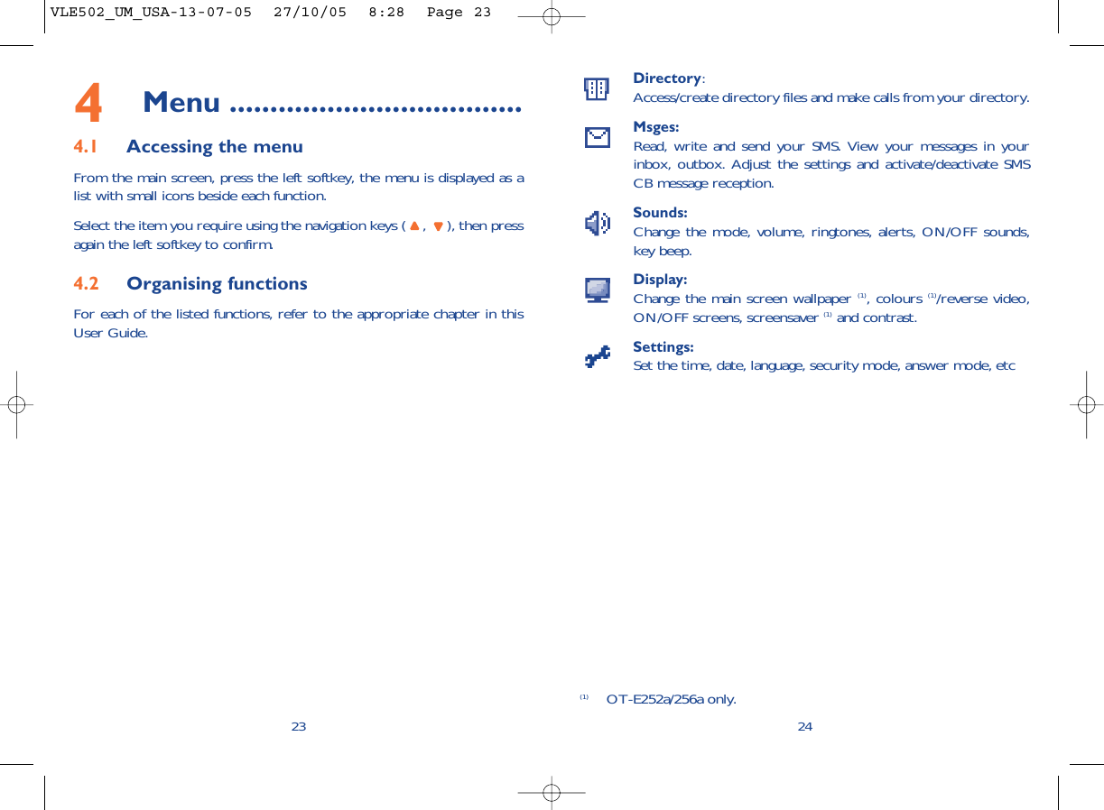 Directory:Access/create directory files and make calls from your directory.Msges:Read, write and send your SMS. View your messages in yourinbox, outbox. Adjust the settings and activate/deactivate SMSCB message reception.Sounds:Change the mode, volume, ringtones, alerts, ON/OFF sounds,key beep.Display:Change the main screen wallpaper (1), colours (1)/reverse video,ON/OFF screens, screensaver (1) and contrast.Settings:Set the time, date, language, security mode, answer mode, etc24(1) OT-E252a/256a only.234Menu ....................................4.1 Accessing the menuFrom the main screen, press the left softkey, the menu is displayed as alist with small icons beside each function.Select the item you require using the navigation keys ( ,  ), then pressagain the left softkey to confirm.4.2 Organising functionsFor each of the listed functions, refer to the appropriate chapter in thisUser Guide. VLE502_UM_USA-13-07-05  27/10/05  8:28  Page 23