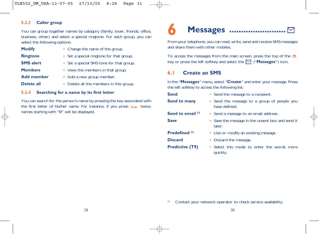 6Messages ........................From your telephone, you can read, write, send and receive SMS messagesand share them with other mobiles.To access the messages from the main screen, press the top of the key or press the left softkey and select the  (“Messages”) icon.6.1 Create an SMSIn the “Messages” menu, select “Create” and enter your message. Pressthe left softkey to access the following list:Send •Send the message to a recipient.Send to many •Send the message to a group of people youhave defined.Send to email (1) •Send a message to an email address.Save •Save the message in the unsent box and send itlater.Predefined (1) •Use or modify an existing message.Discard •Discard the message.Predictive (T9)  •Select this mode to enter the words morequickly.32(1) Contact your network operator to check service availability.315.2.3 Caller groupYou can group together names by category (family, lover, friends, office,business, other) and select a special ringtone. For each group, you canselect the following options:Modify •Change the name of the group.Ringtone •Set a special ringtone for that group.SMS alert •Set a special SMS tone for that group.Members •View the members in that group.Add member •Add a new group member.Delete all •Delete all the members in this group.5.2.4 Searching for a name by its first letterYou can search for the person’s name by pressing the key associated withthe first letter of his/her name. For instance, if you press  twice,names starting with “B” will be displayed.VLE502_UM_USA-13-07-05  27/10/05  8:28  Page 31