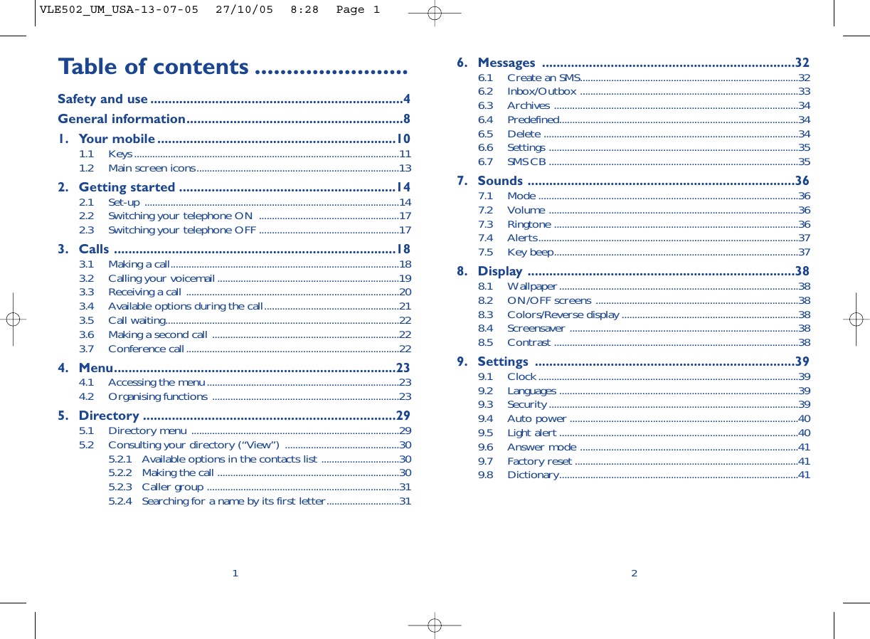 6. Messages ......................................................................326.1 Create an SMS....................................................................................326.2 Inbox/Outbox ....................................................................................336.3 Archives ..............................................................................................346.4 Predefined............................................................................................346.5 Delete ..................................................................................................346.6 Settings ................................................................................................356.7 SMS CB ................................................................................................357. Sounds ..........................................................................367.1 Mode ....................................................................................................367.2 Volume ................................................................................................367.3 Ringtone ..............................................................................................367.4 Alerts....................................................................................................377.5 Key beep..............................................................................................378. Display ..........................................................................388.1 Wallpaper............................................................................................388.2 ON/OFF screens ..............................................................................388.3 Colors/Reverse display ....................................................................388.4 Screensaver ........................................................................................388.5 Contrast ..............................................................................................389. Settings ........................................................................399.1 Clock....................................................................................................399.2 Languages ............................................................................................399.3 Security ................................................................................................399.4 Auto power ........................................................................................409.5 Light alert ............................................................................................409.6 Answer mode ....................................................................................419.7 Factory reset ......................................................................................419.8 Dictionary............................................................................................412Table of contents ........................Safety and use ......................................................................4General information............................................................81. Your mobile ..................................................................101.1 Keys......................................................................................................111.2 Main screen icons..............................................................................132. Getting started ............................................................142.1 Set-up ..................................................................................................142.2 Switching your telephone ON ......................................................172.3 Switching your telephone OFF ......................................................173. Calls ..............................................................................183.1 Making a call........................................................................................183.2 Calling your voicemail......................................................................193.3 Receiving a call ..................................................................................203.4 Available options during the call....................................................213.5 Call waiting..........................................................................................223.6 Making a second call ........................................................................223.7 Conference call..................................................................................224. Menu..............................................................................234.1 Accessing the menu..........................................................................234.2 Organising functions ........................................................................235. Directory ......................................................................295.1 Directory menu ................................................................................295.2 Consulting your directory (“View”) ............................................305.2.1 Available options in the contacts list ..............................305.2.2 Making the call ......................................................................305.2.3 Caller group ..........................................................................315.2.4 Searching for a name by its first letter............................311VLE502_UM_USA-13-07-05  27/10/05  8:28  Page 1